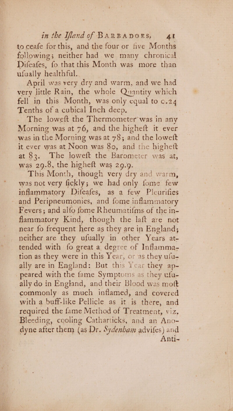 to ceafe forthis, and the four or five Months following 5 neither had we many chronical Difeafes, fo that this Month was more than ufual lly healthful. April was very dry and warm, and we had very little Rain, the whole Quantity which fell in this Month, was only equal to ©.24 Tenths of a cubical Inch deep. The loweft the Thermometer was in any Morning was at 76, and the higheft it ever was In the Morning was at 78; and the loweft it ever was at Noon was 80, and the higheft at 83. The loweft the Barometer was at, was 29.8, the higheft was 29.9. This Month, though very dry and warm, was not very Gickly ; we had only fome few inflammatory Difeafes, as a few Pleurifies and Peripneumonies, ea fome inflammatory Fevers; and alfo fome Rheumatifms of the in- flammatory Kind, though the laft are not near fo frequent here as they | are in England; neither are they ufually in other Years at- tended with fo great a degree of Inflamma- tion as they were in this Year, or as they ufu- ally are in England: But this Ycar they ap~ peared with the fame Symptoms as they ufu- ally do in England, and their Blood was mott commonly as much inflamed, and covered with a buff-like Pellicle as it is there, and required the fame Method of Treatment, v! ie, Bleeding, cooling Catharticks, and an Ano- dyne after r them (as Dr. Sydenham advifes) and Anti-