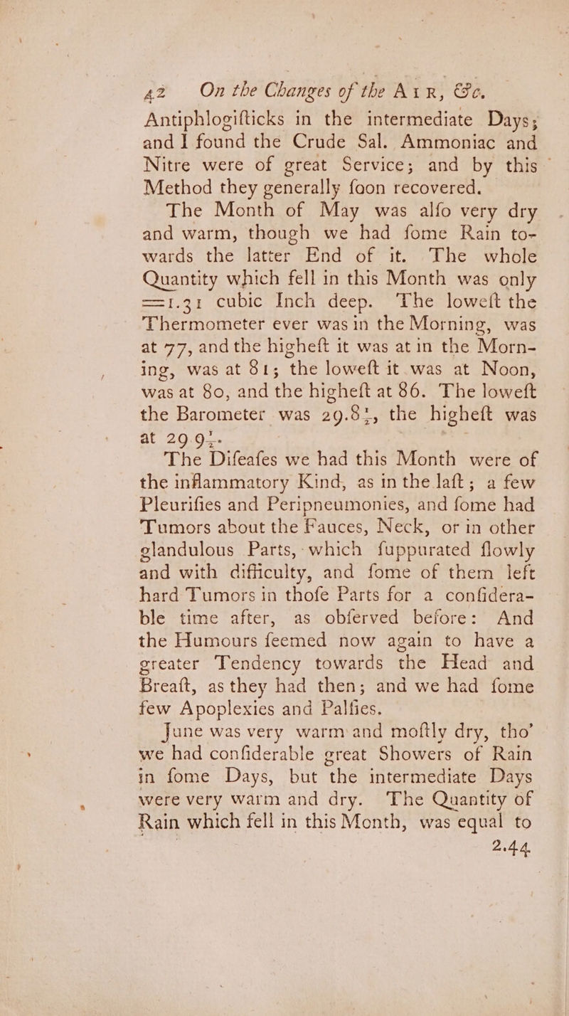 Antiphlogifticks in the intermediate Days; and 1 found the Crude Sal. Ammoniac and Nitre were of great Service; and by this Method they generally foon recovered. The Month of May was alfo very dry and warm, though we had fome Rain to- wards the latter End of it. The whole Quantity which fell in this Month was only ==1.31 cubic Inch deep. The loweft the Thermometer ever was in the Morning, was at 77, andthe higheft it was atin the Morn- ing, was at 81; ‘the loweft it was at Noon, was at 80, and the higheft at 86. The loweft the Barometer was 29.81, the higheft was at 29.9-- The Difeafes we had this Month were of the inflammatory Kind, as in the laft; a few Pleurifies and Peripneumonies, and fome had Tumors about the Fauces, Neck, or in other glandulous Parts,-which fuppurated flowly and with difficulty, and fome of them left hard Tumors in thofe Parts for a confidera- ble time after, as obferved before: And the Humours feemed now again to have a greater Tendency towards the Head and Bret as they had then; and we had fome few Apoplexies and Palfies. June was very warm:and moftly dry, tho’ we had confiderable great Showers of Rain in fome Days, but ‘the intermediate Days were very warm and dry. The Quantity of Rain which fell in this Month, was equal to 2.4.4