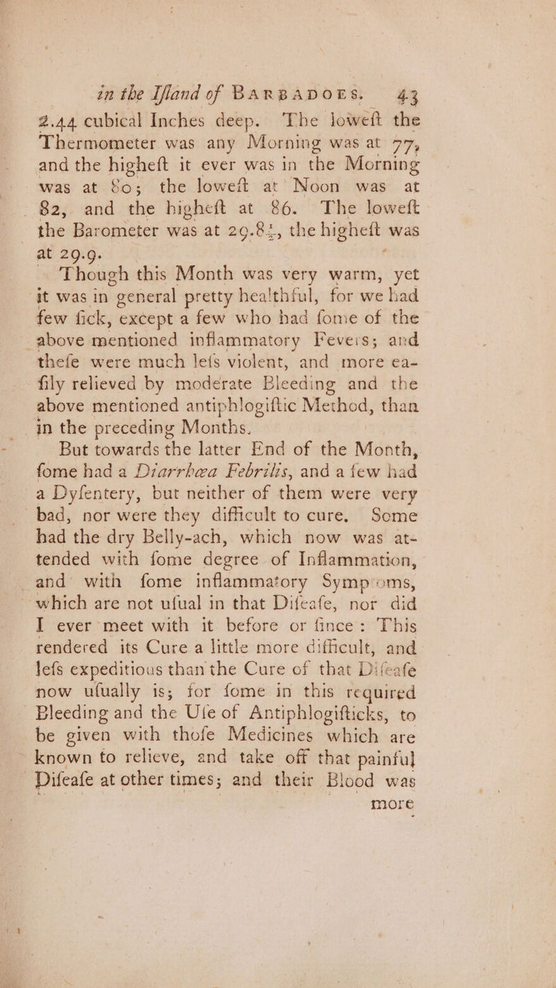2.44 cubical Inches deep. The loweft the Thermometer was any Morning was at 77, and the higheft it ever was in the Morning was at So; the loweft at’ Noon was. at 82, and the higheft at 86. The loweft the Barometer was at 29.82, the higheft was at 29.9. ; Though this Month was very warm, yet it was in general pretty eas for we had few fick, except a few who had fome of the above tanianed inflammatory Fevers; and thefe were much leis violent, and more ea- fily relieved by moderate Bleeding and the above mentioned antiphlogiftic iene than But towards the latter End of the Ninth: fome had a Diarrhea Febrilis, and a few had a Dyfentery, but neither of them were very bad, nor were they difficult to cure. Some had the dry Belly-ach, which now was at- tended with fome degree of Inflammation, and with fome inflammatory Symp oms, which are not ufual in that Difeafe, nor did I ever meet with it before or fince: This rendered its Cure a little more difficult, and Jefs expeditious than the Cure of that Difeafe now ufually is; for fome in this required Bleeding and the Ule of Antiphlogifticks, to be given with thofe Medicines which are known to relieve, and take off that painful | Difeate at other times; and their Blood was more