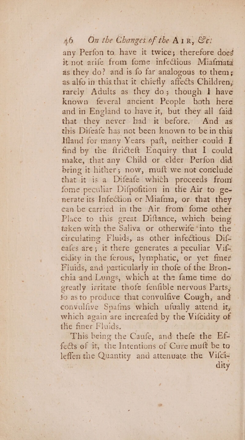 any Perfon to have it twice; therefore doe¢g it not arife from fome infeGious Miafmata as they do? and ts fo far analogous to them; as alfo in this.that it chiefly affeéts Children, rarely Adults as they do; though I have known feveral ancient People both here and in England to have it, but they all faid that they never had it before. And as this Difeafe has not been known to be in this Hland for many Years paft, neither could I find by the ftriteft Enquiry that I could make, that any Child or elder Perfon did bring it hither; now, muft we not conclude that it is a Dhtfeafe whith proceeds from fome peculiar Difpofition in the Air to ge- nerate its Infection or Miafnva, or that they can be carried in the Air from fome other Place to this great Diftance, which being taken with the Saliva or otherwife ‘into the circulating Fluids, as other infectious Dif- éafes are; it there generates a peculiar Vif- cidity in the ferous, lymphatic, or yet fmer Fluids, and pavticularly m thofe of the Bron- ehia and Langs, which at the fame time do greatly irritate thofe fenfible nervous Parts, fo asto produce that convulfive Cough, and convulfive Spafms which ufually attend. it, which again are increafed by the Vileidity of the fiver. Fluids. This being the Caufe, and thefe the Ef- fects of it, the jo cecil: of Cure muft be to lefien the Quantity and attenuate the Vifci- dity