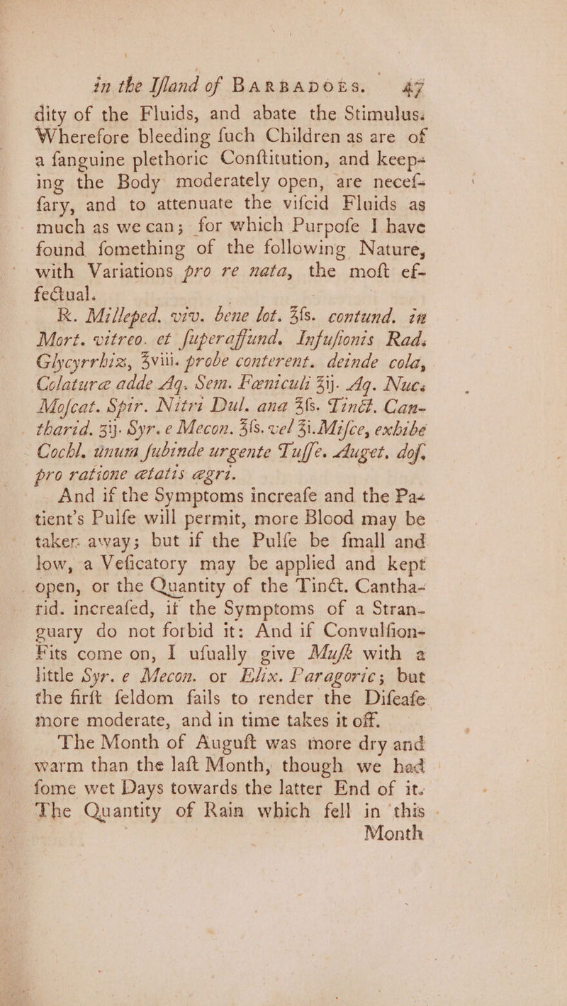 dity of the Fluids, and abate the Stimulus. Wherefore bleeding fach Children as are of a fanguine plethoric Conftitution, and keep- ing the Body moderately open, are necef- fary, and to attenuate the vifcid Fluids as - much as we can; for which Purpofe I have found fomething of the following Nature, with Variations pro re nata, the moft ef- feCiual. 7 7 R. Milleped. viv. bene lot. 3fs. contund. in Mort. vitreo. et fuperaffund. Infufionis Rads Glycyrrhiz, viii. probe conterent. deinde cola, Colatura adde Aq. Sem. Feniculs 33). Ag. Nues Mofcat. Spir. Nitri Dul. ana 3{s. Tinét. Can- _ tharid. 31}. Syr.e Mecon. 3s. vel 31.Mifce, exbibe - Cochl. unum fubinde urgente Tuffe. Auget. dof, pro ratione @tatis egrt. And if the Symptoms increafe and the Pa< tient’s Pulfe will permit, more Blood may be > taker away; but if the Pulfe be fmall and low, a Veficatory may be applied and kept _ open, or the Quantity of the Tinct. Cantha- tid. increafed, it the Symptoms of a Stran- guary do not forbid it: And if Convalfion- Fits come on, I ufually give Mufe with a little Syr.e Mecon. or Elix. Paragoric; but the firft feldom fails to render the Difeafe. more moderate, and in time takes it off. The Month of Auguft was more dry and warm than the laft Month, though we had fome wet Days towards the latter End of it. The Quantity of Rain which fell in ‘this . | | Month