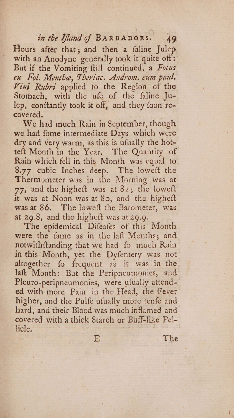 Hours after that; and then a faline Julep with an Anodyne generally took it quite off: But if the Vomiting ftill continued, a Fotus ex Fol. Mentha, Theriac. Androm. cum paul. Vini Rubri applied to the Region of the Stomach, with the ufe of the faline Ju- lep, conftantly took it off, and they foon re- covered. | We had much Rain in September, though we had fome intermediate Days which were dry and very warm, as this is ufually the hot- teft Month in the Year. The Quantity of Rain which fell in this Month was equal to 8.77 cubic Inches deep. The loweft the Thermometer was in the Morning was at 77, and the higheft was at 82; the loweft it was at Noon was at So, and the higheft -wasat 86. The loweft the Barometer, was at 29.8, and the higheft was at 29.9. The epidemical Difeafes of this Month were the fame as in the laft Months; and notwithftanding that we had fo much Rain in this Month, yet the Dyfentery was not altogether fo frequent as it was in the laft Month: But the Peripneumonies, and Pleuro-peripneumonies, were ufually attend- ed with more Pain in the Head, the Fever higher, and the Pulfe ufually more tenfe and hard, and their Blood was much inflamed and i with a thick Starch or Buff-like Pel- icle. | E The