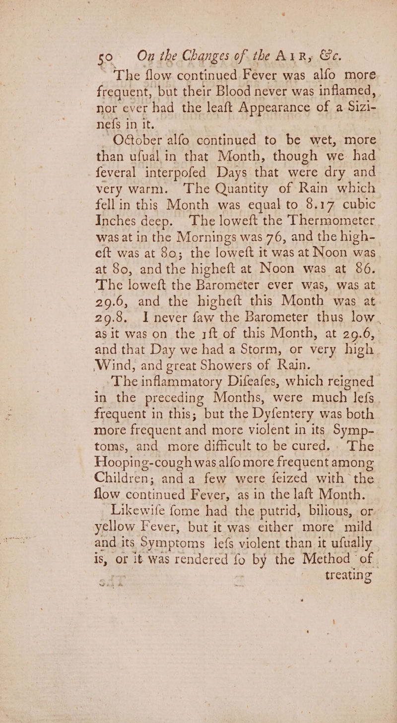 * 'The flow continued Fever was alfo more frequent, but their Blood never was inflamed, | nor ever had the leaft Appearance of a Sizi- nefs in it. O@ober alfo continued to be eet: more than ufual in that Month, though we. had feveral interpofed Days that were dry and very warm. The Quantity of Rain which fell in this Month was equal to 8.17 cubic Inches deep. The loweft the Thermometer was at in the Mornings was 76, and the high- eft was at 80; the loweft it was at Noon was. at 80, and the higheft at Noon was at 86. The loweft the Barometer ever was, was at 29.6, and the higheft this Month was at 29.8. I never faw the Barometer thus low . as it was on the 3ft of this Month, at 29.6, and that Day we had a Storm, or very high. Wind, and great Showers of Rain. ~The inflammatory Difeafes, which reigned in the preceding Months, were much lefs frequent in this; but the Dyfentery was both more frequent ot more violent in its Symp- toms, and more difficult to be cured... The Hooping-cough was alfo more frequent among Children; anda few were feized with the flow pout. Fever, as in the laft Month. Likewife fome had the putrid, bilious, or yellow Fever, but it was either more mild and its Symptoms lefs violent than it ufually is, or it was rendered _ by the Method ‘of | treating