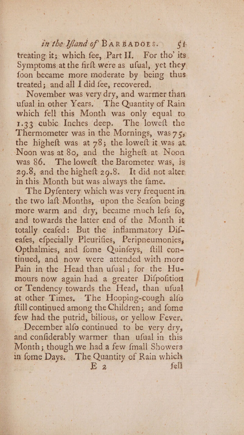 treating it; which fee, Part II. For tho’ its. Symptoms at the firft were as ufual, yet they, foon became more moderate by being thus treated; and all I did fee, recovered. November was ver y dry, and warmer than ufual in other Years. The Quantity of Rain which fell this Month was only equal to 1.33 cubic Inches deep. The loweft the the higheft was at 78; the loweft it was at. Noon was at 80, and the higheft at Noon was 86. The loweft the Barometer was, is 29.8, and the higheft 29.8. It did not alter in this Month but was always the fame. The Dyfentery which was very frequent in _ the two laft Months, -upon the Seafon being more warm and dry, became much lefs fo, and towards the latter end of the Month it totally ceafed: But the inflammatory Dif- eafes, efpecially Pleurifies, Peripneumonies, Opthalmies, and fome Quinfeys, {till con- tinued, and now were attended with more Pain in the Head than ufual; for the Hu- mours now again had a greater Difpofition or Tendency towards the Head, than ufualh at other Times. The Hooping-cough alfo {till continued among the Children; and fome few had the putrid, bilious, or yellow Fever. December alfo continued to be very drys Month; though we had a few {mall Showers in fome Days. The A aie of Rain which | ees E 2 fell