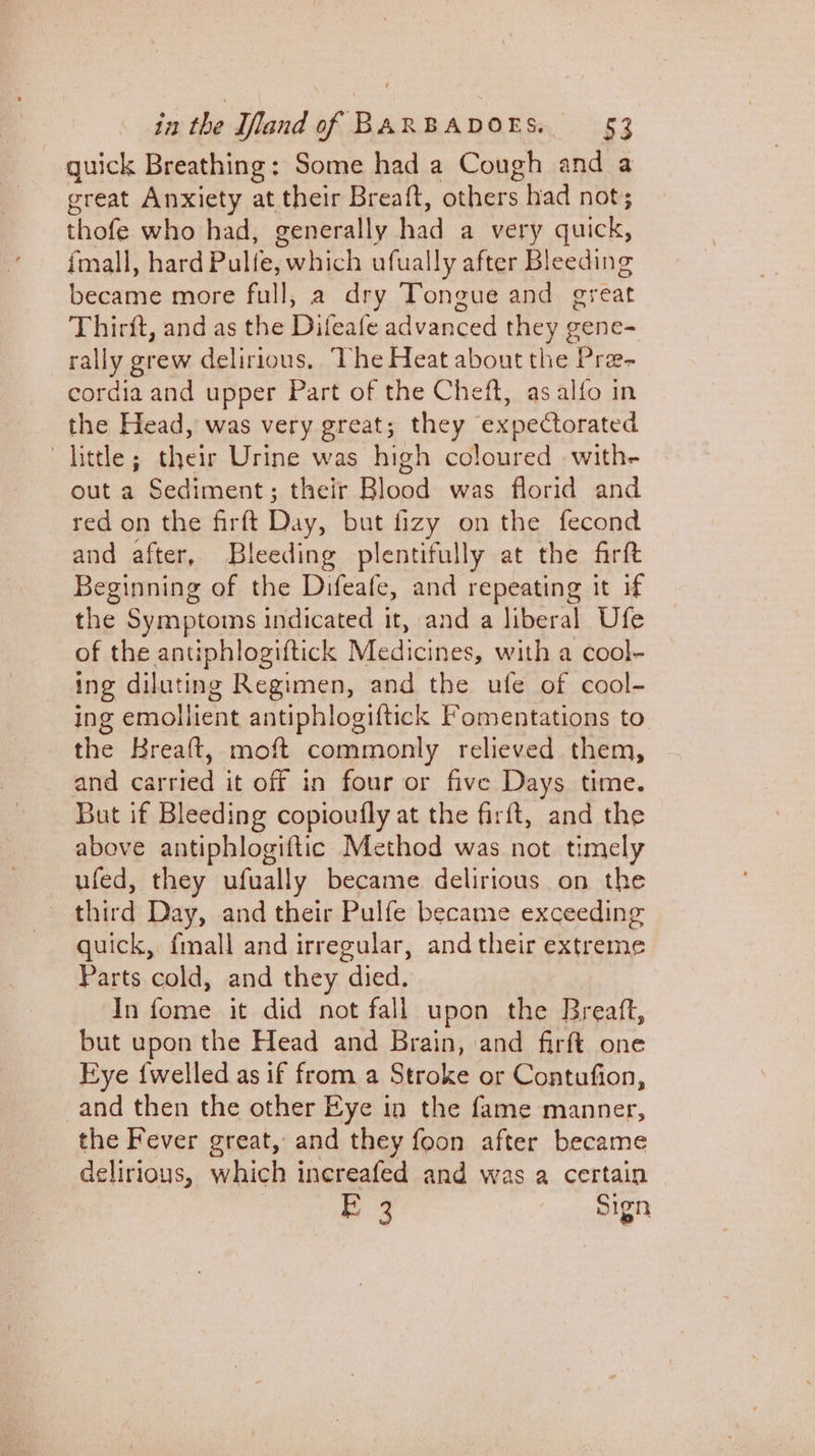quick Breathing: Some had a Cough and a great Anxiety at their Breatft, others had not; thofe who had, generally had a very quick, fmall, hard Pulfe, which ufually after Bleeding became more full, a dry Tongue and great Thirft, and as the Difeafe advanced ae gene= rally grew delirious, The Heat about the Pra- oecte and upper Part of the Cheft, as alfo in the Head, was very great; they expectorated little; their Urine was high coloured with- out a Sediment; their Blood was florid and red on the firft Day but fizy on the fecond and after, Bleeding plentifully at the firft Beginning of the Difeafe, and repeating it if the Symptoms indicated it, and a liberal Ufe of the antiphlogiftick Medicines, with a cool- ing diluting Regimen, and the ufe of cool- ing emollient antiphlogiftick Fomentations to the Breaft, moft commonly relieved them, and carried it off in four or five Days time. But if Bleeding copioufly at the firft, and the above antiphlogiftic Method was not timely ufed, they ufually became delirious on the — third Day, and their Pulfe became exceeding quick, fmall and irregular, and their extreme Parts cold, and they died. In fome it did not fall upon the Breaft, but upon the Head and Brain, and firft one Eye {welled as if from a Stroke or Contufion, and then the other Eye in the fame manner, the Fever great, and they foon after became delirious, which increafed and was a certain E 3 Sign