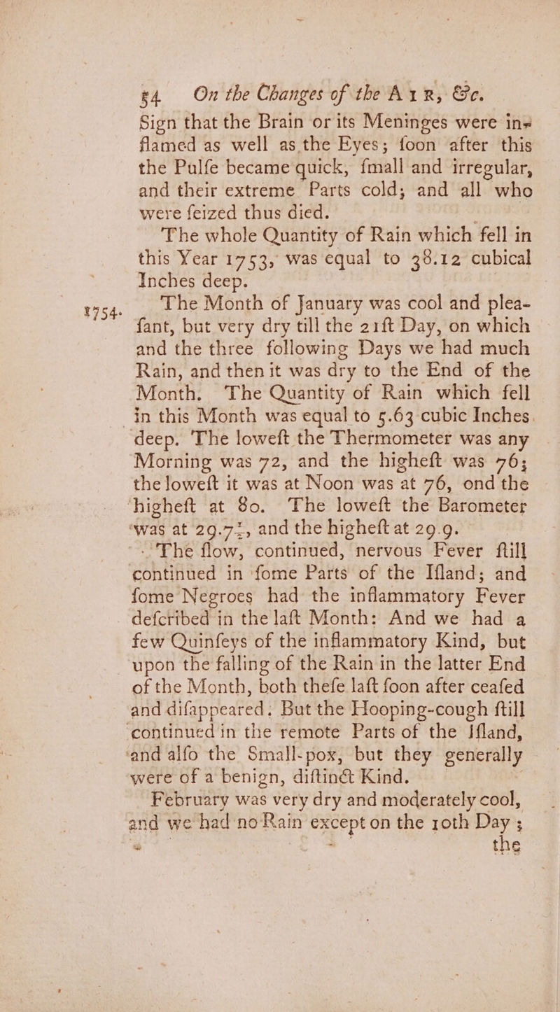 Sign that the Brain or its Meninges were in« flamed as well as the Eyes; foon after this the Pulfe became quick, {mall and irregular, and their extreme Parts cold; and all who were feized thus died. The whole Quantity of Rain which fell in this Year 1753, was equal to 38.12 cubical Inches deep. The Month of January was cool and plea- fant, but very dry till the 21ft Day, on which and the three following Days we had much Rain, and then it was dry to the End of the Month. The Quantity of Rain which fell in this Month was equal to 5.63 cubic Inches. Morning was 72, and the higheft was 76; the loweft it was at Noon was at 76, ond the - The flow, continued, nervous Fever ftill fome Negroes had the inflammatory Peyis few Quinfeys of the inflammatory Kind, but upon the falling of the Rain in the latter End and difappeared. But the Hooping-cough ftill were of a benign, diftiné Kind. February was very dry and moderately cool, and we had no Rain 5 Wie on the roth Day ; “ , the