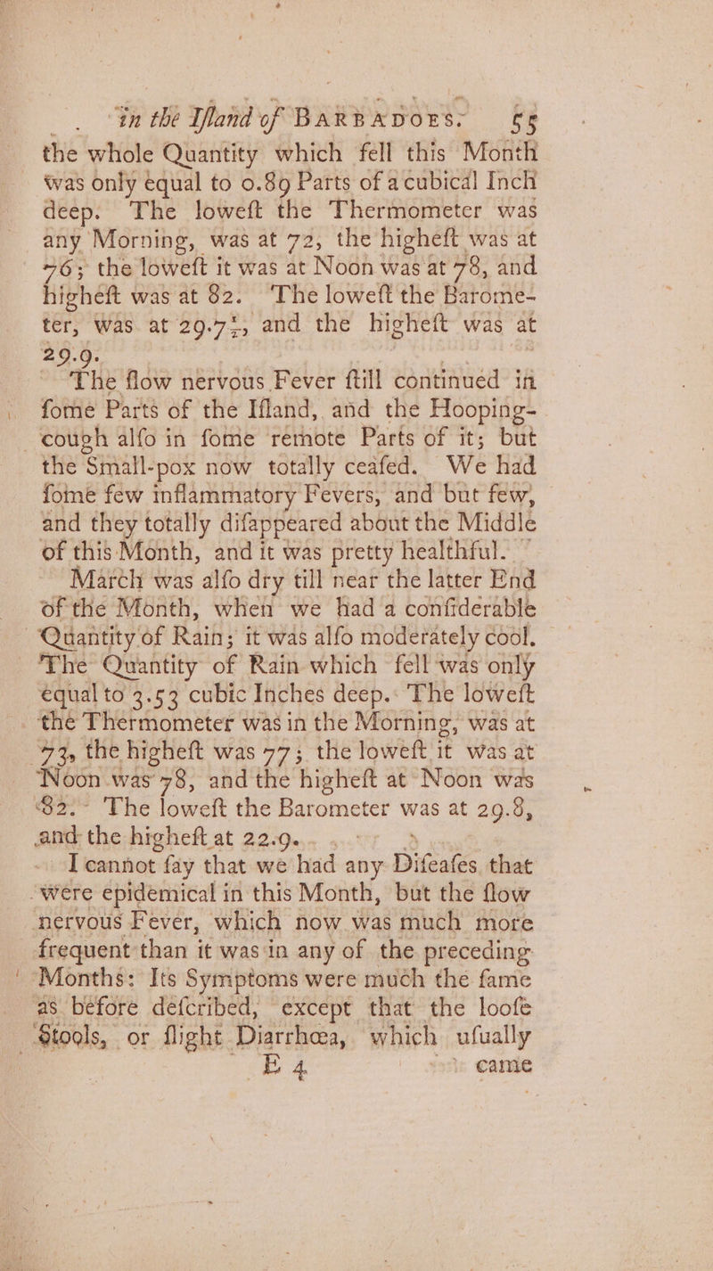 “in the rind PR MEU RTS S5 the whole Quantity which fell this Month deep. The loweft the Thermometer was any Morning, was at 72, the higheft was at +6; the loweft it was at Noh was at 78, and higheft was at 82. ‘The loweft the Barome- ter, Was. at 29.72, and the highett was at The flow nervous Fever ftill continued iff fome Parts of the Ifland,. and the Flooping- the Small-pox now totally ceafed. We had fome few inflammatory Fevers, and but few, and they totally difappeared about the Middle of this Month, and it was pretty healthful. March was alfo dry till near the latter End of the Month, when we had a confiderable ~ equal to 3.53 cubic Inches deep.: The loweft I cannot fay that we had any Dida that frequent than it was in any of the preceding B 4 \ 9s cand
