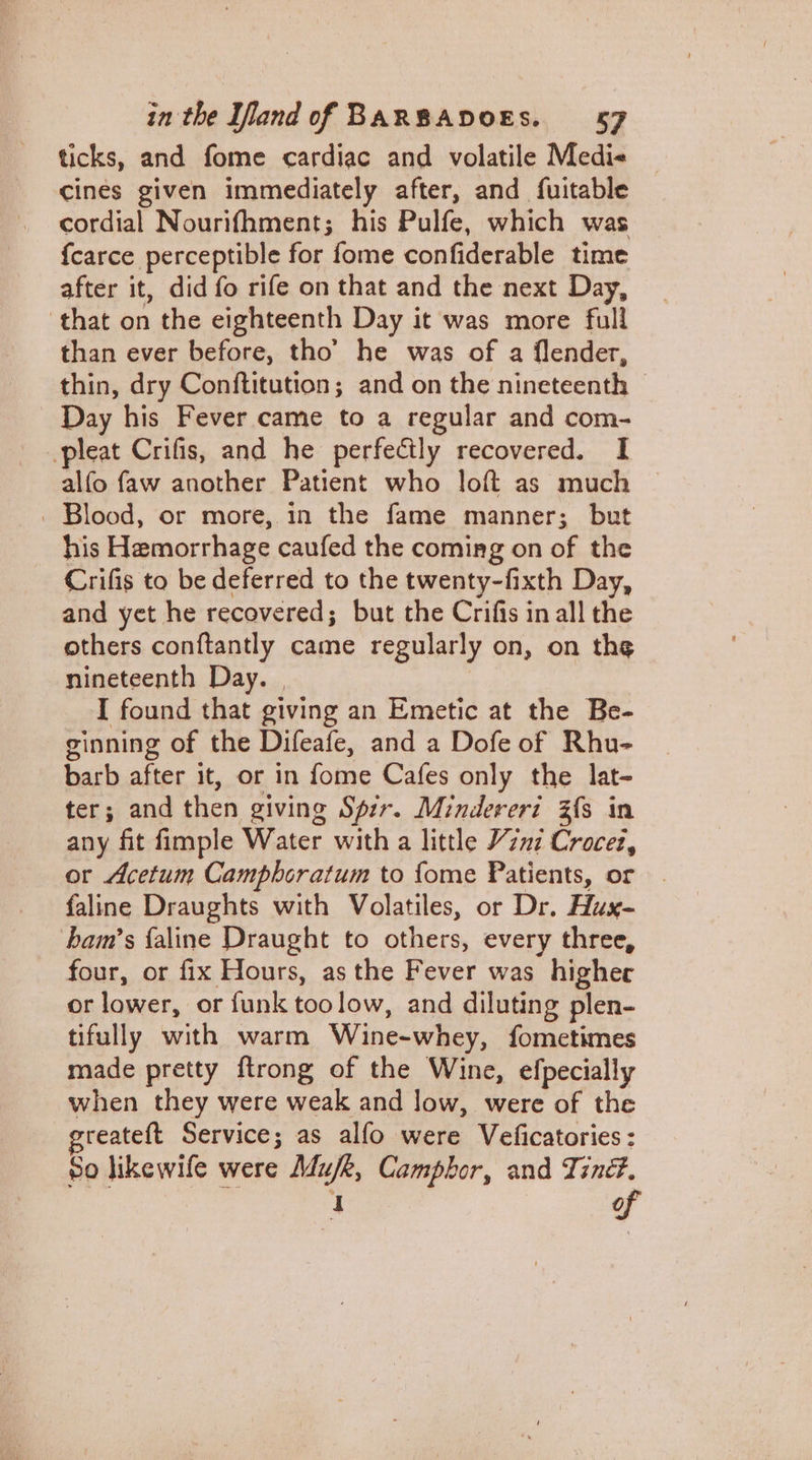 ticks, and fome cardiac and volatile Medi-« cines given immediately after, and fuitable cordial Nourifhment; his Pulfe, which was {carce perceptible for fome confiderable time after it, did fo rife on that and the next Day, that on the eighteenth Day it was more full than ever before, tho’ he was of a flender, thin, dry Conftitution; and on the nineteenth | - Day his Fever came to a regular and com- pleat Crifis, and he perfectly recovered. I alfo faw another Patient who loft as much © | Blood, or more, in the fame manner; but his Hemorrhage caufed the coming on of the Crifis to be deferred to the twenty-fixth Day, and yet he recovered; but the Crifis in all the others conftantly came regularly on, on the nineteenth Day. | I found that giving an Emetic at the Be- ginning of the Difeafe, and a Dofe of Rhu- barb after it, or in fome Cafes only the lat- ter; and then giving Spir. Minderert Z{s in any fit fimple Water with a little Veni Crocez, or Acetum Camphoratum to fome Patients, or faline Draughts with Volatiles, or Dr. Hux- bam’s {aline Draught to others, every three, four, or fix Hours, as the Fever was higher or lower, or funk toolow, and diluting plen- tifully with warm Wine-whey, fometimes made pretty ftrong of the Wine, efpecially when they were weak and low, were of the reateft Service; as alfo were Veficatories: 80 likewife were Mufk, Camphor, and Tiné#. of