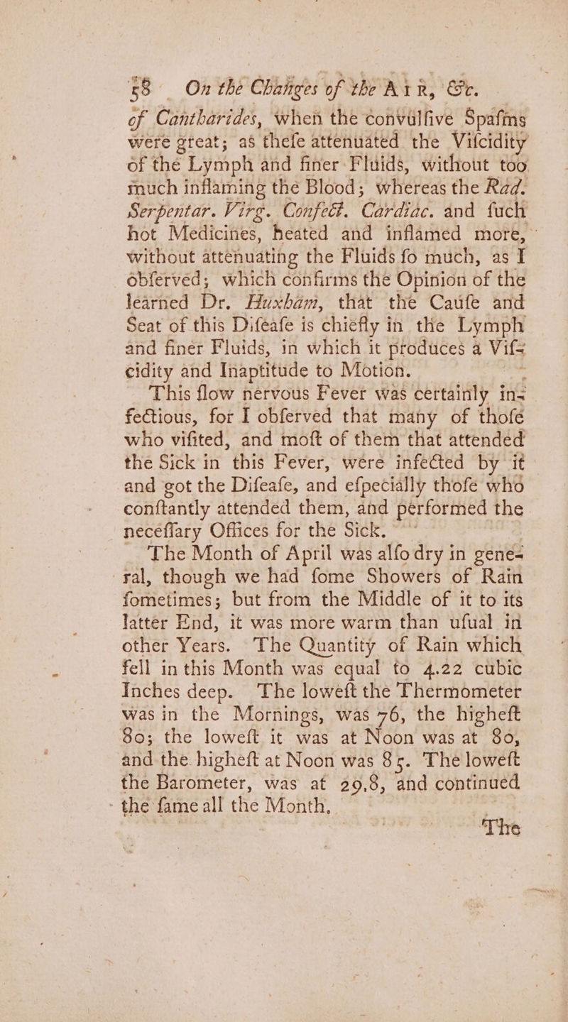 of Cantharides, when the convulfive Spafins were great; a$ thefe attenuated the Vifcidity of the Lymph and finer Fluids, without too much inflaming the Blood; whereas the Rad. Serpentar. Virg. Confeét. CAME dnd fuch hot Medicines, heated and inflamed more, without attenuating the Fluids fo much, as I obferved; which confirms the Opinion of the learned Dr. Huxham, that the Caufe and Seat of this Difeafe is chiefly in the Lymph and finer Fluids, in which it produces a Vifs cidity and Inaptitude to Motion. This flow nervous Fever was certainly ins fe€tious, for I obferved that many of thofe who vifited, and moft of them that attended the Sick in this Fever, were infected by it and got the Difeafe, and efpecially thofe who conftantly attended them, and performed the neceflary Offices for the Sick. The Month of April was alfo dry in gene= ral, though we had fome Showers of Rain fometimes; but from the Middle of it to its latter End, it was more warm than ufual in other Years. The Quantity of Rain which fell in this Month was equal to 4.22 cubic Inches deep. The loweft the Thermometer was in the Mornings, was 76, the higheft 30; the loweft it was at Noon was at 80, and the higheft at Noon was 85. The loweft the Barometer, was at 29,8, and continued : the fame all fe Month, if ‘The