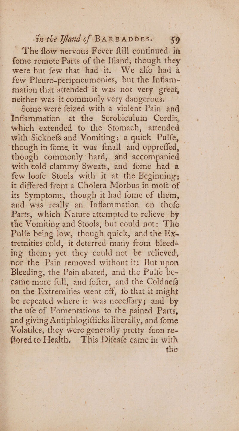 ~ ‘The flow nervous Fever ftill continued in were but few that had it. We alfo had a few Pleuro-peripneumonies, but the Inflam~- mation that attended it was not very great, neither was it commonly very dangerous. Some were feized with a violent Pain and _ Inflammation at the Scrobiculum Cordis, which extended to the Stomach, attended with Sicknefs and Vomiting; a quick Tienes: though in fome it was fmall and oppreffed, though commonly hard, and accompanied with cold clammy Sweats, and fome had a few loofe Stools with it at the Beginning; it differed from a Cholera Morbus in moft of its Symptoms, though it had fome of them, and was really an Inflammation on thofe. Parts, which Nature attempted to relieve by. the Vomiting and Stools, but could not: The Pulfe being low, though quick, and the Ex- _ tremities cold, it deterred many from bleed- ing them; yet they could not be relieved, nor the Pain removed without it: But upon Bleeding, the Pain abated, and the Pulfe be- ~ came more full, and fofter: and the Coldnefs on the Extremities vent off, fo that it might be repeated where it was neceflary ; and by the ufe of Fomentations to the pained Parts, and giving Antiphlogifticks liberally, and fome Volatiles, they were generally pretty foon re- ftored to Health, This Difeafe came in with the