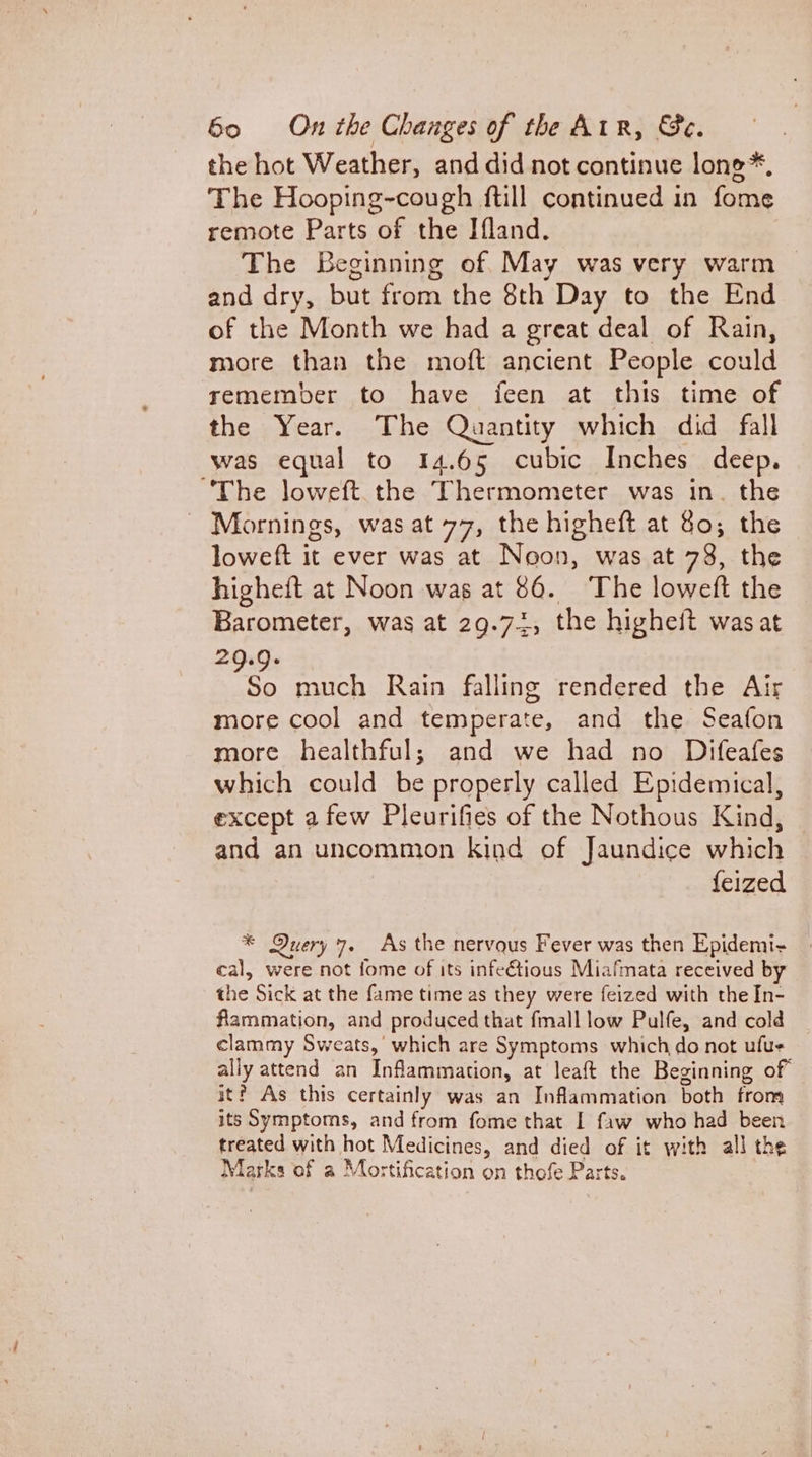 the hot Weather, and did not continue lone*, The Hooping-cough ftill continued in fome remote Parts of the Ifland. The Beginning of. May was very warm and dry, but from the 8th Day to the End of the Month we had a great deal of Rain, more than the moft ancient People could remember to have feen at this time of the Year. The Quantity which did fall was equal to 14.65 cubic Inches deep. “The loweft. the Thermometer was in. the _ Mornings, was at 77, the higheft at Go; the loweft it ever was at Noon, was at 73, the higheft at Noon was at 86. The loweft the Barometer, was at 29.72, the higheit was at 29.9. 9, much Rain falling rendered the Air more cool and temperate, and the Seafon more healthful; and we had no Difeafes which could be properly called Epidemical, except a few Pleurifies of the Nothous Kind, — and an uncommon kind of Jaundice which {eized * Query 7. As the nervaus Fever was then Epidemi- cal, were not fome of its infetious Miafmata received by the Sick at the fame time as they were feized with the In- flammation, and produced that fmall low Pulfe, and cold clammy Sweats,’ which are Symptoms which do not ufue ally attend an Inflammation, at leaft the Beginning of it? As this certainly was an Inflammation both from its Symptoms, and from fome that I faw who had been treated with hot Medicines, and died of it with all the Marks of a Mortification on thofe Parts.