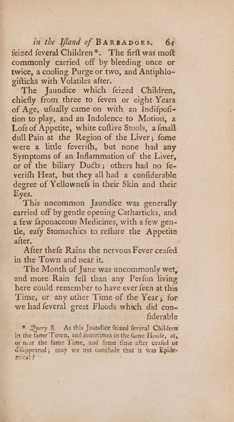 feized feveral Children*. The firft was mof commonly carried off by bleeding once or twice, a cooling Purge or two, and Antiphlo- gifticks with Volatiles after. ~The Jaundice which feized Children, chiefly from three to feven or eight Years of Age, ufually came on with an Indifpofi- tion to play, and an Indolence to Motion, a Lofs of Appetite, white coftive Stools, a {mail dull Pain at the Region of the Liver; fome were a little feverith, but none had an Symptoms of an Inflammation of the Liver, or of the biliary Ducts; others had no fe- verifh Heat, but they all had a confiderable degree of Yellownefs in their Skin and their Eyes. This uncommon Jaundice was generally cearried off by gentle opening Catharticks, and a few faponaceous Medicines, with a few gen- tle, eafy Stomachics to reftore the Appetite after. After thefe Rains the nervous Fever ceafed in the Town and near it. The Month of June was uncommonly wet, and more Rain fell than any Perfon living here could remember to have ever {een at this Time, or any other Time of the Year; for | we had feveral great Floods which did con- . fiderable * Duery 8. As this Jaundice feized feveral Children in the fame Town, and fometimes in the fame Houfe, at, or near the fame Time, and fome time after ceafed or difappeared; may we not conclude that it was Epide- mical-?