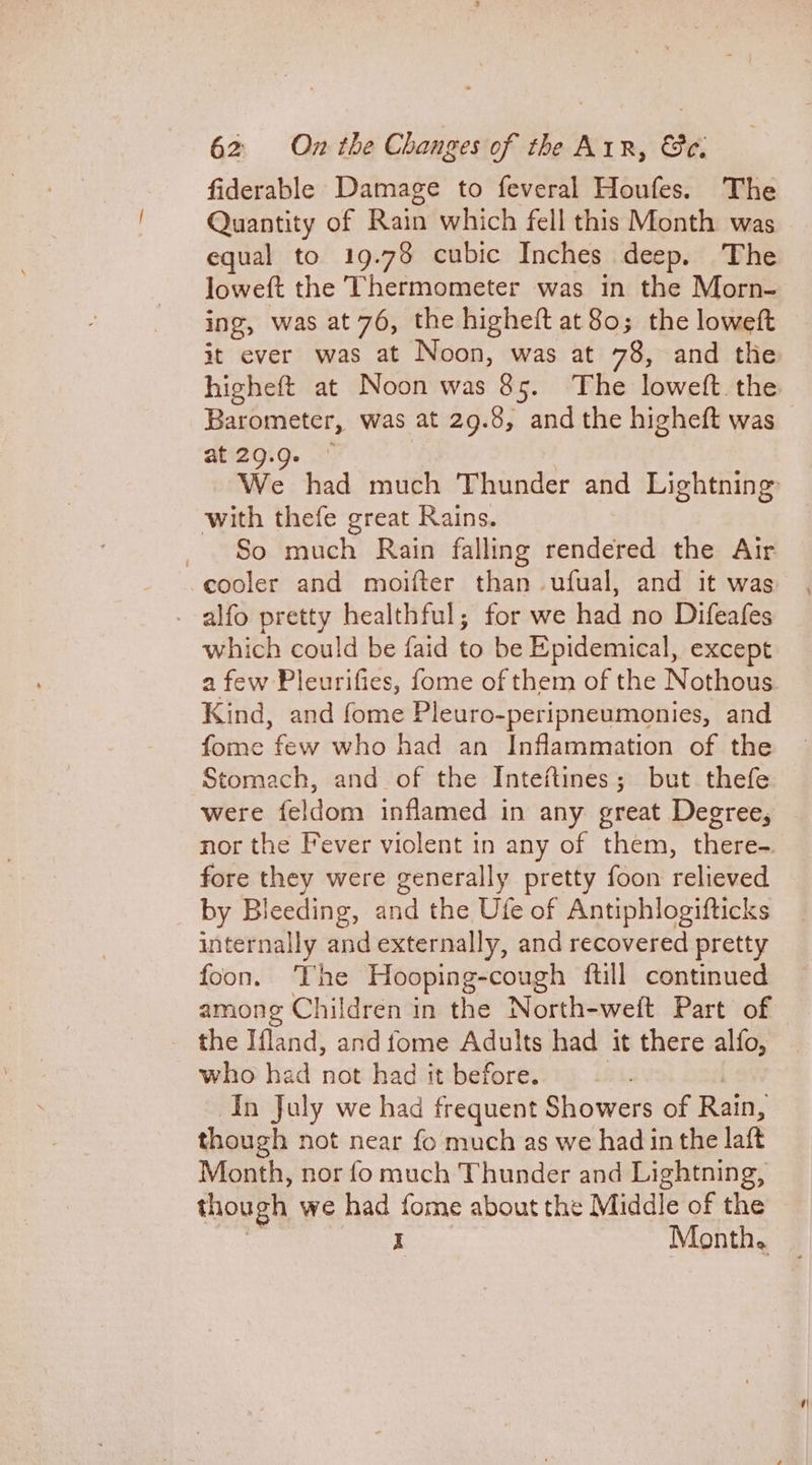 fiderable Damage to feveral Houfes. The Quantity of Rain which fell this Month was equal to 19.78 cubic Inches deep. The loweft the Thermometer was in the Morn- ing, was at 76, the higheft at 80; the loweft it ever was at Noon, was at 78, and the higheft at Noon was 85. The loweft. the Barometer, was at 29. 8, and the higheft was at 29.9. with thefe great Rains. So much Rain falling rendered the Air cooler and moifter than ufual, and it was - alfo pretty healthful; for we had no Difeafes which could be faid to be Epidemical, except a few Pleurifies, fome of them of the Nothous Kind, and fome Pleuro-peripneumonies, and fome few who had an Inflammation of the Stomach, and of the Inteftines; but thefe were feldom inflamed in any great Degree, nor the Fever violent in any of them, there-. fore they were generally pretty foon relieved by Bleeding, and the Ufe of Antiphlogifticks internally and externally, and recovered pretty foon. The Hooping-cough ftill continued among Children in the North-weft Part of the Ifland, and fome Adults had it there alfo, who had not had it before. In July we had frequent Showers of Rain, though not near fo much as we had in the latt Month, nor fo much Thunder and Lightning, though we had ile about the Middle of the Month.