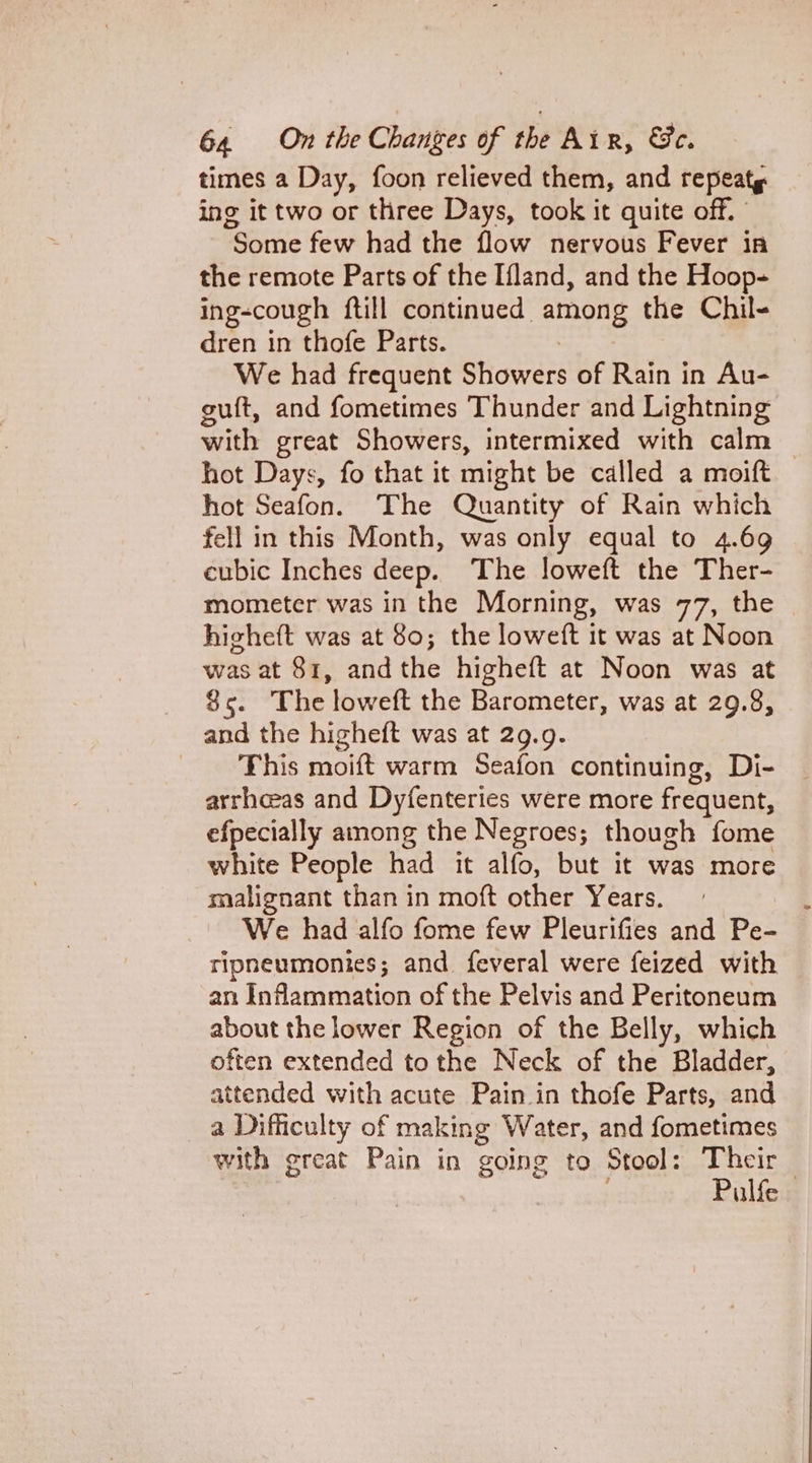 times a Day, foon relieved them, and repeat ing it two or three Days, took it quite off. Some few had the flow nervous Fever in the remote Parts of the Ifland, and the Hoop- ing-cough {till continued. ey the Chil- dren in thofe Parts. We had frequent Shiowers of Rain in Au- guit, and fometimes Thunder and Lightning with great Showers, intermixed with calm © hot Days, fo that it might be called a moift hot Seafon. The Quantity of Rain which fell in this Month, was only equal to 4.69 cubic Inches deep. The loweft the Ther- mometer was in the Morning, was 77, the higheft was at 80; the loweft it was at Noon was at 81, andthe higheft at Noon was at 85. The loweft the Barometer, was at 29.8, and the higheft was at 29.9. ‘This moift warm Seafon continuing, Di- arrhceas and Dyfenteries were more frequent, efpecially among the Negroes; though fome white People had it alfo, but it was more malignant than in moft other Years. We had alfo fome few Pleurifies and Pe- ripneumonies; and feveral were feized with an Inflammation of the Pelvis and Peritoneum about the lower Region of the Belly, which often extended tothe Neck of the Bladder, attended with acute Pain in thofe Parts, and a Difficulty of making Water, and fometimes with great Pain in going to Stool: Their Pulfe