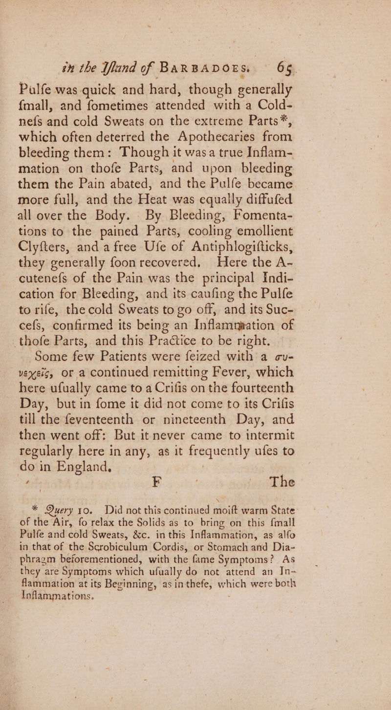 Pulfe was quick and hard, though generally {mall, and fometimes attended with a Cold- nefs and cold Sweats on the extreme Parts*, which often deterred the Apothecaries from bleeding them: Though it wasa true Inflam- mation on thofe Parts, and upon bleeding them the Pain abated, and the Pulfe became more full, and the Heat was equally diffufed all over the Body. _ By Bleeding, Fomenta- tions to the pained Parts, cooling emollient Clyfters, and a free Ufe of Antiphlogifticks, they generally foon recovered, Here the A- cutenefs of the Pain was the principal Indi- cation for Bleeding, and its caufing the Pulfe to rife, the cold Sweats to go off, and its Suc- cefs, confirmed its being an Inflamyation of thofe Parts, and this Practice to be right. Some few Patients were feized with a cu- vexeis, Or a continued remitting Fever, which here ufually came to a Crifis on the fourteenth Day, but in fome it did not come to its Crifis till the feventeenth or nineteenth Day, and then went off: But it never came to intermit regularly here in any, as it feeqagntly ufes to do in England, art F : icTthe * Query 10. Did not this continued moift warm State _ of the Air, fo relax the Solids as to bring on this {mall Pulfe and cold Sweats, &amp;c. in this Inflammation, as alfo in that of the Scrobiculum Cordis, or Stomach and Dia- phragm beforementioned, with the fame Symptoms? As _ they are Symptoms which ufually do not attend an In- flammation at its Beginning, as in thefe, en were both Inflammations.