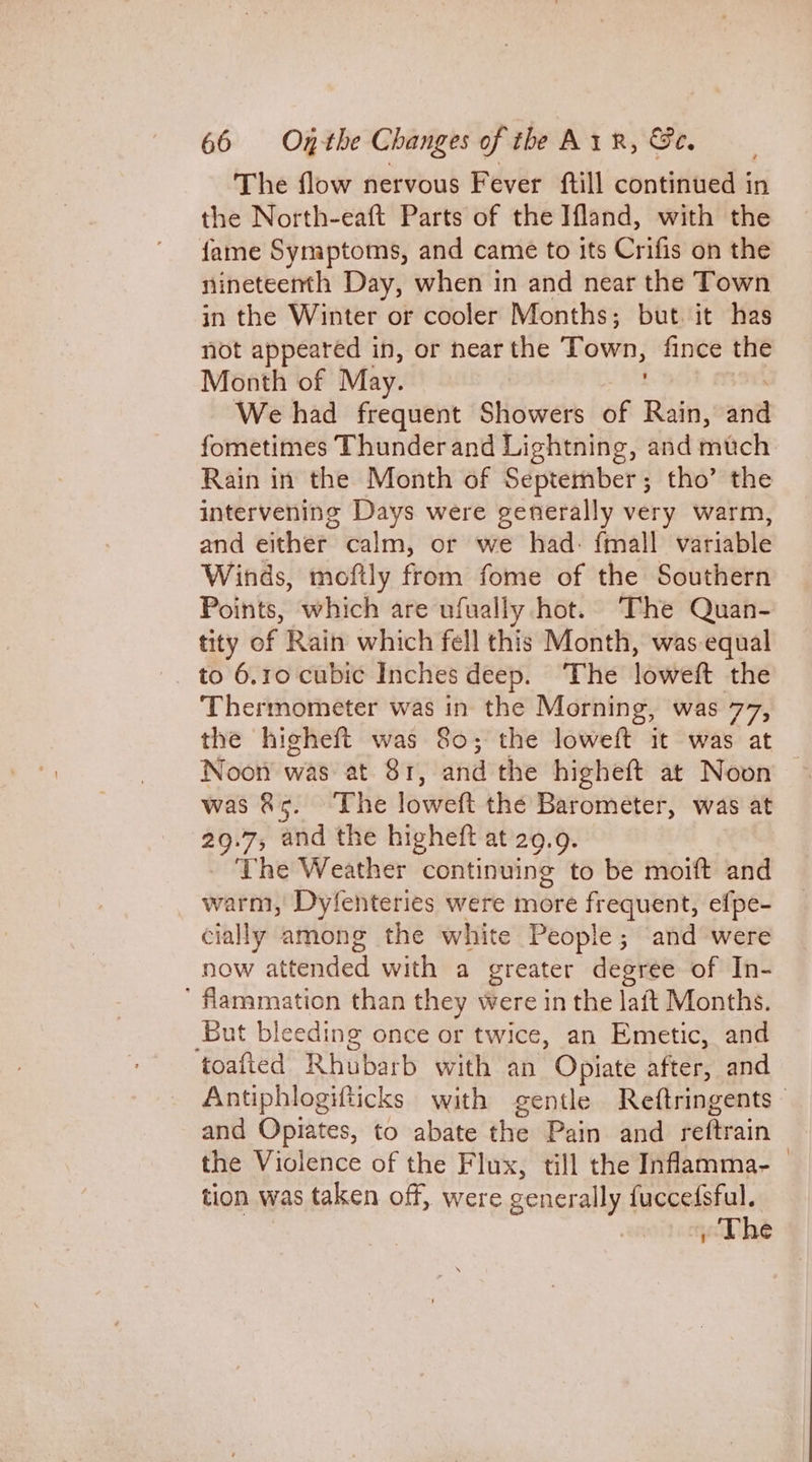 The flow nervous Fever ftill continued i in the North-eaft Parts of the Ifland, with the fame Symptoms, and came to its Crifis on the nineteenth Day, when in and near the Town in the Winter or cooler Months; but. it has not appeared in, or near the Town, fince the Month of May. We had frequent Showers of Rain, and fometimes Thunder and Lightning, and thch Rain in the Month of September; tho’ the intervening Days were generally very warm, and either calm, or we had: fmall variable Winds, moftly from fome of the Southern Points, which are ufually hot. The Quan- tity of Rain which fell this Month, was equal to 6.10 cubic Inches deep. ‘The loweft the Thermometer was in the Morning, was 77, the higheft was 80; the loweft it was at Noon was at 81, andthe higheft at Noon — was &amp;5. The lower the Barometer, was at 29.7, and the higheft at 29.9. - The Weather continuing to be moift and warm, Dyfenteries were more frequent, efpe- cially among the white People; and were now attended with a greater degree of In- ’ flammation than they were in the latt Months. But bleeding once or twice, an Emetic, and toafted Rhubarb with an Opiate after, and Antiphlogifticks with gentle Reftringents and Opiates, to abate the Pain and reftrain the Violence of the Flux, till the Inflamma- | tion was taken off, were generally fuccedsful. . The