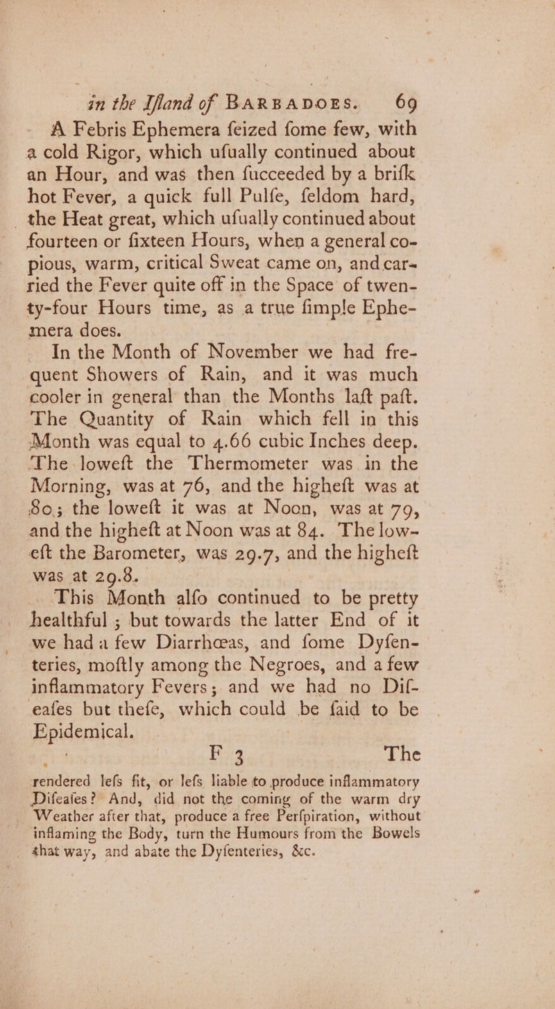A Febris Ephemera feized fome few, with a cold Rigor, which ufually continued about an Hour, and was then fucceeded by a brifk hot Fever, a quick full Pulfe, feldom hard, _ the Heat great, which ufually continued about fourteen or fixteen Hours, when a general co- pious, warm, critical Sweat came on, and car-~ ried the Fever quite off in the Space of twen- ty-four Hours time, as a true fimple Ephe- mera does. In the Month of November we had fre- quent Showers of Rain, and it was much cooler in general than the Months laft paft. The Quantity of Rain. which fell in this Month was equal to 4.66 cubic Inches deep. The loweft the Thermometer was in the Morning, was at 76, andthe higheit was at So; the loweft it was at Noon, was at 79, and the higheft at Noon was at 84. The low- eft the Barometer, was 29.7, and the higheft was at 29.3. _ This Month alfo continued to be pretty healthful ; but towards the latter End of it we had a few Diarrheeas, and fome Dyfen- teries, moftly among the Negroes, and a few inflammatory Fevers ; and we had no Dif- eafes but thefe, which could be faid to be Rpidemical, F2 The rendered lefs fit, or lefs liable to produce inflammatory Difeaies? And, did not the coming of the warm dry Weather after that, produce a free Perfpiration, without inflaming the Body, turn the Humours from the Bowels _ that way, and abate the Dyfenteries, &amp;c.