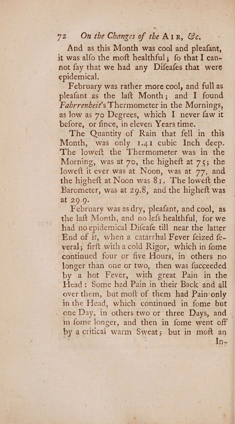 And as this Month was cool and pleafant, it was alfo the moft healthful; fo that I can- not fay that we had any Difeafes that were epidemical. February was rather more cool, and full as pleafant as the laft Month; and I found Fabrrenbeit's Thermometer in the Mornings, as low as 70 Degrees, which I never faw it before, or fince, ineleven Years time. The Quantity of Rain that fell in this Month, was only 1.41 cubic Inch deep. The loweft the Thermometer was in the Morning, was at 70, the higheft at 75; the Joweft it ever was at Noon, was at 77, and the higheft at Noon was 81. The loweft the Barometer, was at 29.8, and the higheft was at 20.9. February was asdry, pleafant, and cool, as the laft Month, and no lefs healthful, for we had no eles, Difeafe till near the latter End of it, when a catarrhal Fever feized fe- veral; firft witha cold Rigor, which in fome continued four or five Hours, in others no longer than one or two, then was fucceeded by a hot Fever, with great Pain in the Head: Some had Pain in their Back and all over them, but moft of them had Pain only in the Head, which continued in fome but _ one Day, in others two or three Days, and | in fome longer, and then in fome went off by a critical warm Sweat; but in moft an i? ak  ) re