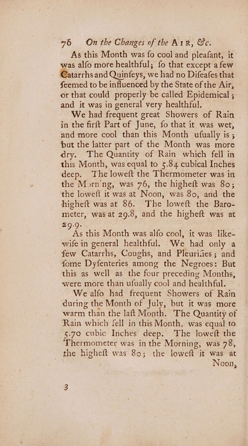 As this Month was fo cool and pleafant, it was alfo more healthful; fo that except afew @atarrhsand Quinfeys, we had no Difeafes that feemed to be influenced by the State of the Air, or that could properly be called Epidemical ; and it was in general very healthful. We had frequent great Showers of Rain | in the firft Part of June, fo that it was wet, and more cool than this Month ufually is ; but the latter part of the Month was more dry. The Quantity of Rain which fell in this Month, was equal to 5.84 cubical Inches deep. The loweft the Thermometer was in the Morn'ng, was 76, the higheft was 80; the loweft it was at Noon, was 80, and the higheft was at 86. The loweft the Baro- meter, was at 29.8, and the higheft was at 29.9. . i this Month was alfo cool, it was like- wife in general healthful. We had only a few Catarrhs, Coughs, and Pleurides ; and fome Dyfenteries among the Negroes: But this as well as the four preceding Months, ‘were more than ufually cool and healthful. We alfo had frequent Showers of Rain during the Month of July, but it was more warm than the laft Month. The Quantity of Rain which fell in this Month, was equal to 5.70 cubic Inches deep. The loweft the Thermometer was in the Morning, was 78, the higheft was 80; the loweft it was at