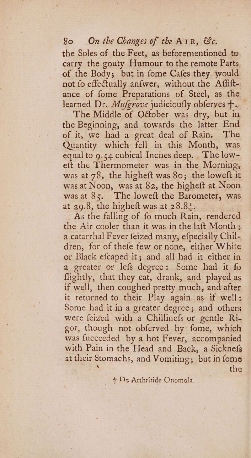 the Soles of the Feet, as beforementioned to carry the gouty Humour to the remote Parts of the Body; but in fome Cafes they would not fo effectually anfwer, without the Affift- ance of fome Preparations of Steel, as the learned Dr. Muj/grove judicioufly obferyes +. The Middle of October was dry, but in the Beginning, and towards the latter End of it, we had a great deal of Rain. ‘The Quantity which fell in this Month, was equal to 9.54 cubical Inches deep. . The low- eft the Thermometer was in the Morning, was at 78, the higheft was 80; the loweft it was at Noon, was.at 82, the highett at Noon was at 85. “The loweft the Barometer, was at 29.8, the higheft was at 28.84. As the falling of fo much Rain, rendered the Air cooler than it was in the laft Month ; a catarrhal Fever feized many, efpecially Chil- dren, for of thefe few or none, either White or Black efcaped it; and all had it either in a greater or lefs deoree : Some had it fo flightly, that they eat, drank, and played as if well, then coughed pretty much, and after it returned to their Play again as if well: Some had it in a greater degree; and others were feized with a Chillinefs or gentle Ri- gor, though not obferved by fome, which — was fucceeded by a hot Fever, accompanied with Pain in the Head and Back, a Sicknefs at their Stomachs, and Vomiting; but in fome . the — + De Arthritide Onomola |