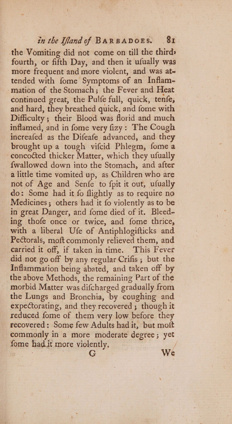 the Vomiting did not come on till the thirds fourth, or fifth Day, and then it ufually was more frequent and more violent, and was at- _ tended with fome Symptoms of an Inflam- mation of the Stomach; the Fever and Heat continued great, the Pulfe full, quick, tenfe, and hard, they breathed quick, and fome with Difficulty ; their Blood was florid and much _ inflamed, and in fome very fizy: The Cough increafed as the Difeafe advanced, and they brought up a tough vifcid Phlegm, fome a concocted thicker Matter, which they ufually — fwallowed down into the Stomach, and after a little time vomited up, as Children who are not of Age and Senfe to fpit it out, ufually do: Some had it fo flightly as to require no Medicines; others had it fo violently as to be in great Danger, and fome died of it. Bleed- ing thofe once or twice, and fome thrice, _ with a liberal Ufe of Antiphlogifticks and Pectorals, moft commonly relieved them, and __¢arried it off, if taken in time. This Fever did not go off by any regular-Crifis; but the — Inflammation being abated, and taken off by _the above Methods, the remaining Part of the morbid Matter was difcharged gradually from the Lungs and Bronchia, by coughing and expectorating, and they recovered ; though it reduced fome of them very low before they recovered: Some few Adults had it, but moft We