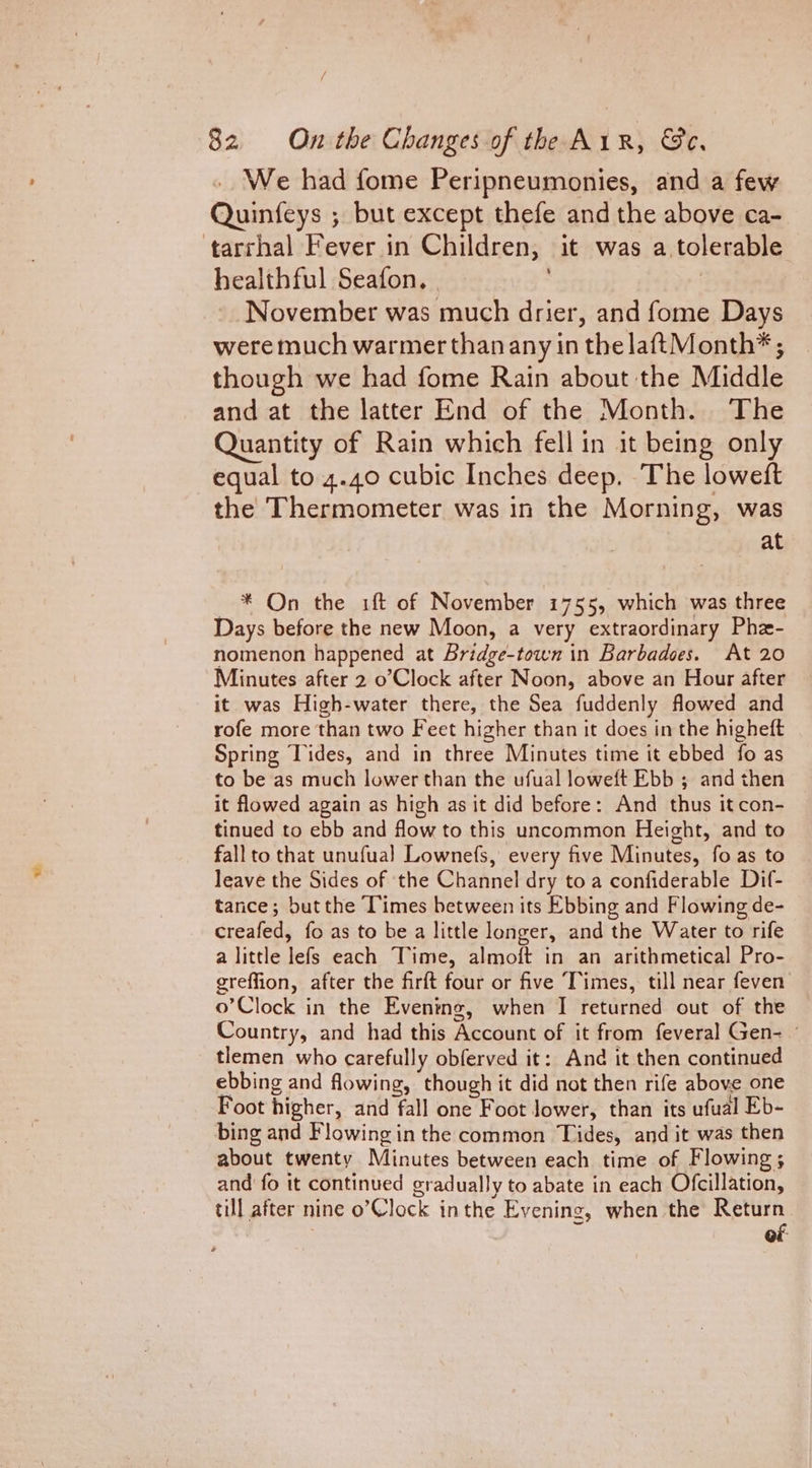 .. We had fome Peripneumonies, and a few Quinfeys ; but except thefe and the above ca- ‘tarrhal Fever in Children; it was a. tolerable healthful Seafon. November was much drier, and fome Days were much warmer than any in the laftMonth* ; though we had fome Rain about the Middle and at the latter End of the Month. The Quantity of Rain which fell in it being only equal to 4.40 cubic Inches deep. The lowetft the Thermometer was in the Morning, was at — * On the 1ft of November 1755, which was three Days before the new Moon, a very extraordinary Phe- nomenon happened at Bridge-town in Barbadoes. At 20 Minutes after 2 o’Clock after Noon, above an Hour after it was High-water there, the Sea fuddenly flowed and rofe more than two Feet higher than it does in the higheft Spring Tides, and in three Minutes time it ebbed fo as to be as much lower than the ufual loweft Ebb ; and then it flowed again as high as it did before: And thus it con- tinued to ebb and flow to this uncommon Height, and to fall to that unufual Lownefs, every five Minutes, fo as to leave the Sides of the Channel dry toa confiderable Dif- tance; butthe Times between its Ebbing and Flowing de- creafed, fo as to be a little longer, and the Water to rife a little lefs each Time, almoft in an arithmetical Pro- greffion, after the firft four or five Times, till near feven o’Clock in the Evening, when I returned out of the Country, and had this Account of it from feveral Gen- tlemen who carefully obferved it: And it then continued ebbing and flowing, though it did not then rife above one Foot higher, and fall one Foot Jower, than its ufual Eb- bing and Flowing in the common Tides, and it was then about twenty Minutes between each time of Flowing; and fo it continued gradually to abate in each Ofcillation, till after nine o’Clock inthe Evening, when the Return