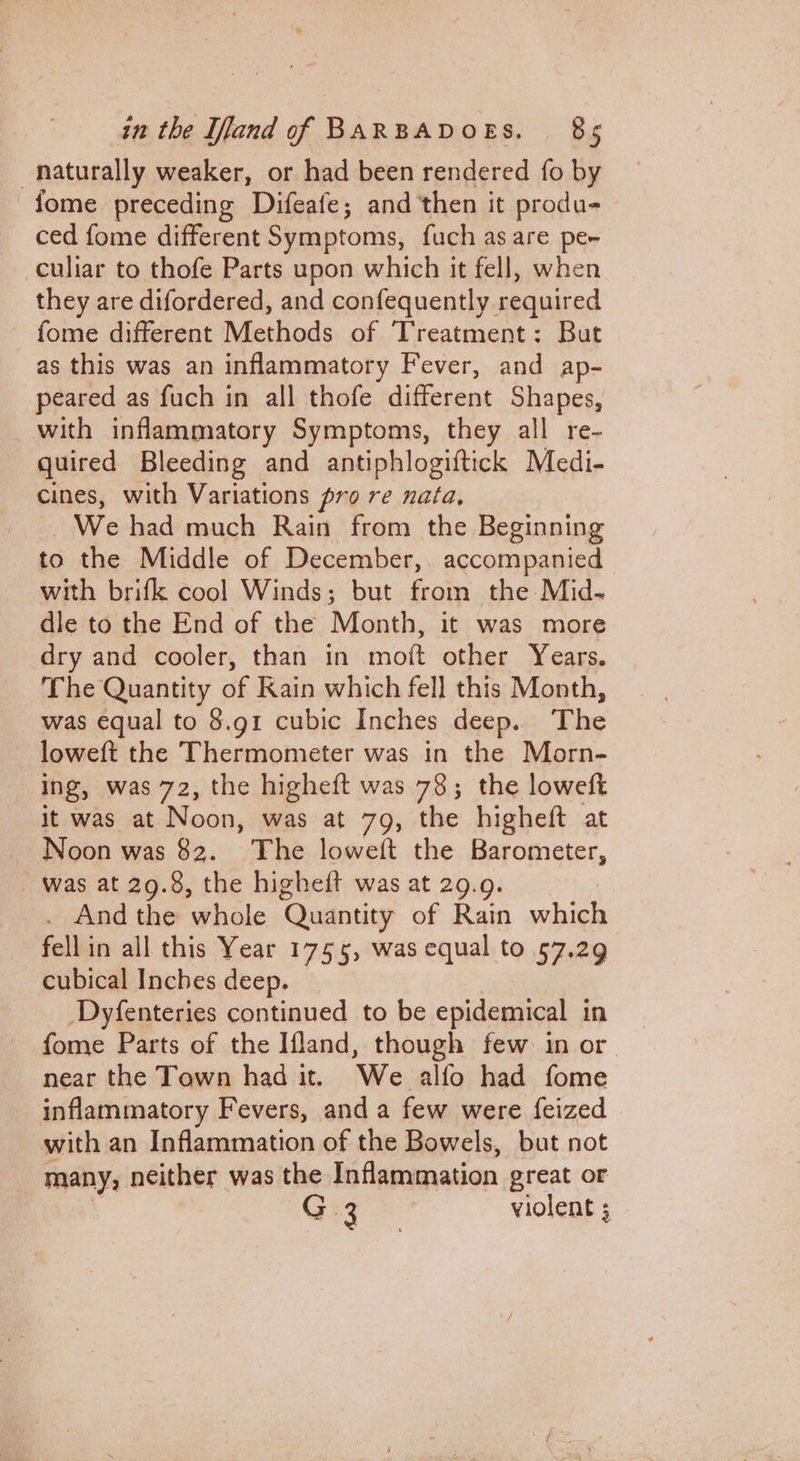 naturally weaker, or had been rendered fo by fome preceding Difeafe; and then it produ- ced fome different Symptoms, fuch as are per -culiar to thofe Parts upon which it fell, when they are difordered, and confequently required fome different Methods of Treatment: But as this was an inflammatory Fever, and ap- peared as fuch in all thofe different Shapes, with inflammatory Symptoms, they all re- quired Bleeding and antiphlogiftick Medi- cines, with Variations pro re nata, _ We had much Rain from the Beginning to the Middle of December, accompanied with brifk cool Winds; but from the Mid- dle to the End of the Month, it was more dry and cooler, than in mott other Years. The Quantity of Rain which fell this Month, was equal to 8.g1 cubic Inches deep. The loweft the Thermometer was in the Morn- ing, was 72, the higheft was 78; the loweft it was at Noon, was at 79, the higheft at Noon was 82. The loweft the Barometer, Was at 29.8, the higheift was at 29.9. . And the ‘ahale ‘Quantity of Rain sass fell in all this Year 1755, was equal to 57.29 cubical Inches deep. Dyfenteries continued to be epidemical in fome Parts of the Ifland, though few in or near the Town had it. Nie. alfo had fome inflammatory Fevers, and a few were feized with an Inflammation of the Bowels, but not many, neither was the Inflammation great or G3 violent ;
