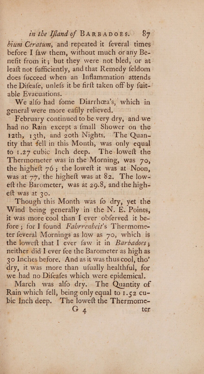 sium Ceratum, and repeated it feveral times before I faw them, without much or any Be- — nefit from it; but they were not bled, or at leaft not fufficiently, and that Remedy feldom does fucceed when an Inflammation attends the Difeafe, unlefs it be firft taken off by fuit- able Evacuations. We alfo had fome Diarrhcea’s, which in general were more eafily relieved. February continued to be very dry, and we — had no Rain except a {mall Shower on the —¥ath, 13th, and zoth Nights, The Quan- tity that fell in this Month, was only equal to 1.27 cubic Inch deep. The loweft the Thermometer was in the Morning, was 7o, the higheft 76; the loweft it was at. Noon, was at. 747,°the hicheft was at 82, The low- eft the Barometer, was at 29.8, and the high- eft was at 30 Though this Month was fo dry, yet the _ Wind being generally in the N. E. Points, it was more cool than I ever obferved it be- fore; for 1 found Fabrrenbeit’s Thermome- ter Hew) Mornings as low as 70, which is the loweit that I ever faw it in Barbadoes, neither did I ever fee the Barometer as high as 30 Inches before. And as it was thus cool, tho’ dry, it was more than ufually healthful, for we had no Difeafes which were epidemical. March was alfo dry. The Quantity of Rain which fell, being only equal to 1.52 cu- bic Inch deep. ‘The loweft the Thermome- G40 ter