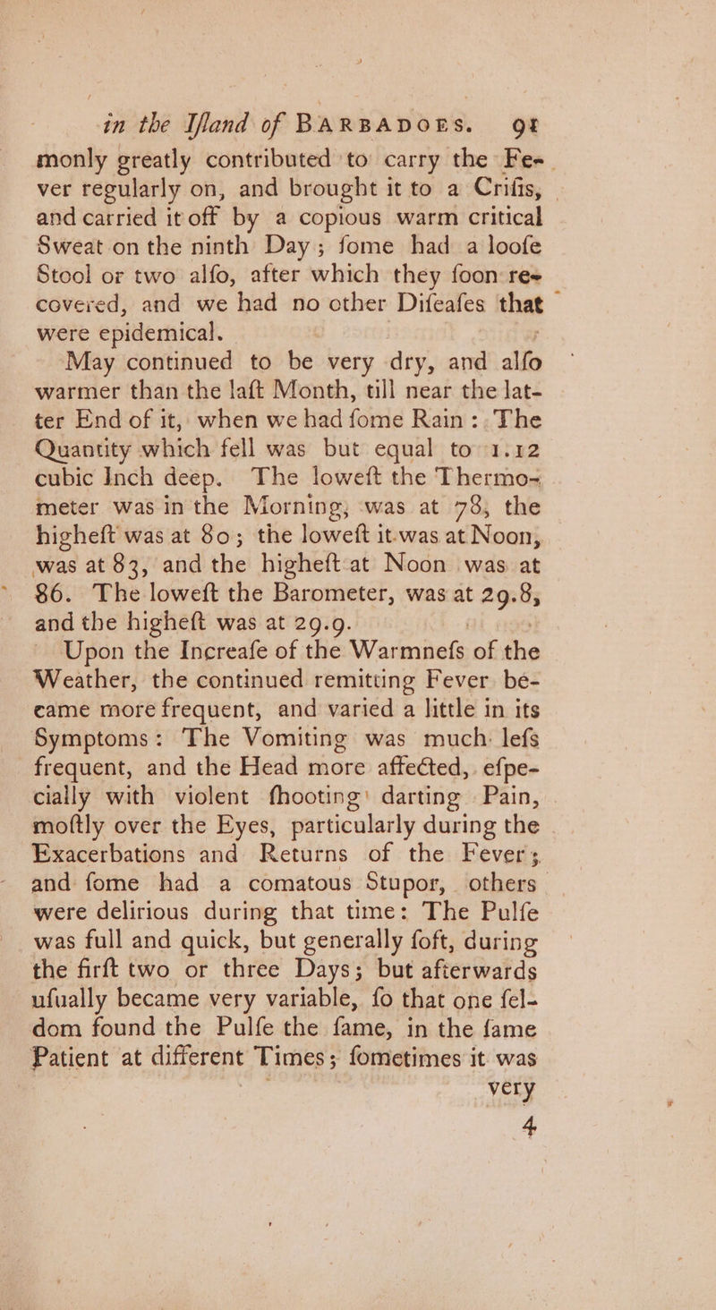 monly greatly contributed to carry the Fee ver regularly on, and brought it to a Crifis, and carried it off by a copious warm critical Sweat on the ninth Day; fome had a loofe Stool or two alfo, after which they foon re covered, and we had no other Diteales that were epidemical. May continued to be very dry, and alfo warmer than the laft Month, till near the lat- ter End of it, when we had fome Rain: The Quantity which fell was but equal to 1.12 cubic Inch deep. The loweft the Thermo- meter was in the Morning; was at 78, the higheft was at 80; the loweft it-was at Noon, was at $3, and the higheft-at Noon was at ( and the higheft was at 29.9. Upon the Increafe of the Warmiels of the Weather, the continued remitting Fever be- came more frequent, and varied a little in its Symptoms: The Vomiting was much. lefs frequent, and the Head more affected, efpe- cially with violent fhooting: darting — Pain, moftly over the Eyes, particularly during the Exacerbations and Returns of the Fevers. and fome had a comatous Stupor, others were delirious during that time: The Pulfe was full and quick, but generally foft, during the firft two or three Days; but afterwards ufually became very variable, fo that one fel- dom found the Pulfe the patios in the fame Patient at daereatt Times 5 ; fometimes it was _very 4