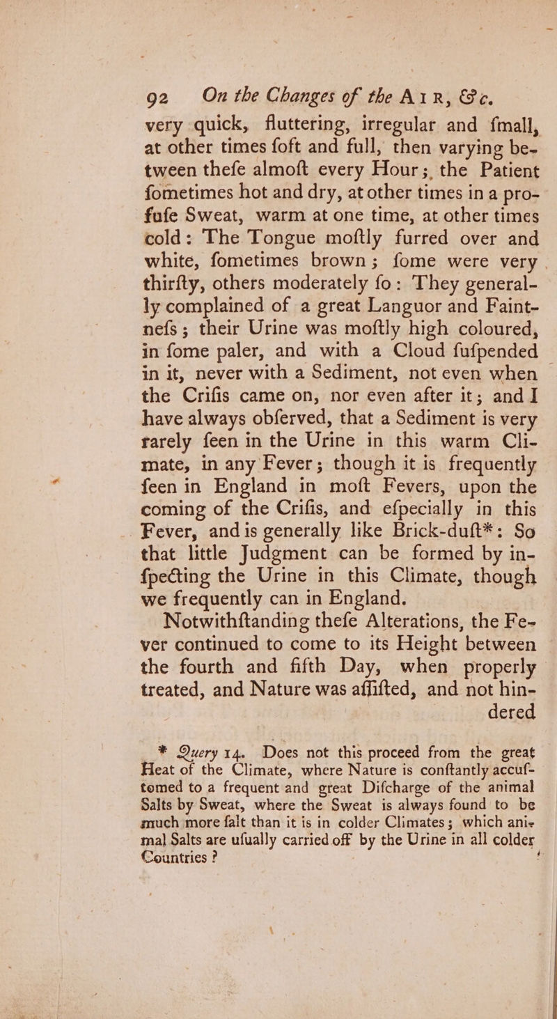 very quick, fluttering, irregular and fmall, at other times foft and full, then varying be- tween thefe almoft every Hour; the Patient fometimes hot and dry, at other times in a pro- fufe Sweat, warm at one time, at other times cold: The Tongue moftly furred over and white, fometimes brown; fome were very | thirfty, others moderately fo: They general- ly complained of a great Languor and Faint- nefs ; their Urine was moftly high coloured, in fome paler, and with a Cloud fufpended in it, never with a Sediment, not even when | the Crifis came on, nor even after it; and I have always obferved, that a Sediment is very rarely feen in the Urine in this warm Cli- mate, in any Fever; though it is frequently feen in England in moft Fevers, upon the coming of the Crifis, and efpecially in this Fever, and is generally like Brick-duft*: So that little Judgment can be formed by in- fpecting the Urine in this Climate, though we frequently can in England. Notwithftanding thefe Alterations, the Fe- ver continued to come to its Height between the fourth and fifth Day, when properly treated, and Nature was affifted, and not hin- dered * Query 14. Does not this proceed from the great Heat of the Climate, where Nature is conftantly accuf- tomed to a frequent and great Difcharge of the animal Salts by Sweat, where the Sweat is always found to be much more fait than it is in colder Climates; which anie mal Salts are ufually carried off by the Urine in all colder Countries ? f