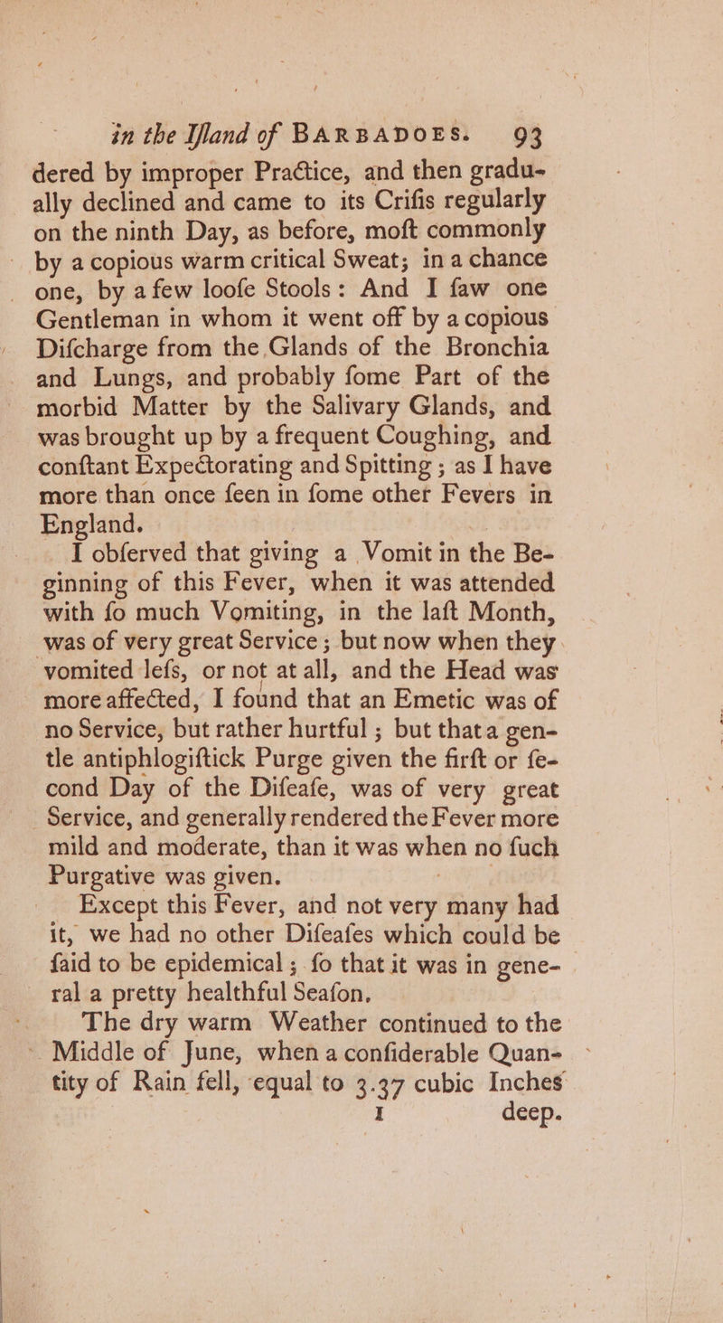 dered by improper Praétice, and then gradu- ally declined and came to its Crifis regularly on the ninth Day, as before, moft commonly Gentleman in whom it went off by a copious Difcharge from the Glands of the Bronchia morbid Matter by the Salivary Glands, and was brought up by a frequent Coughing, and conftant Expectorating and Spitting ; as I have more than once feen in fome other Fevers in England. | che I obferved that giving a Vomit in the Be- ginning of this Fever, when it was attended with fo much Vomiting, in the laft Month, vomited lefs, or not at all, and the Head was more affected, I found that an Emetic was of no Service, but rather hurtful ; but thata gen- tle antiphlogiftick Purge given the firft or fe- cond Day of the Difeafe, was of very great mild and moderate, than it was when no fuch Purgative was given. Lisa Except this Fever, and not very many had | it, we had no other Difeafes which could be faid to be epidemical ; fo that it was in gene- The dry warm Weather continued to the tity of Rain fell, equal to 3.37 cubic Inches | i deep.