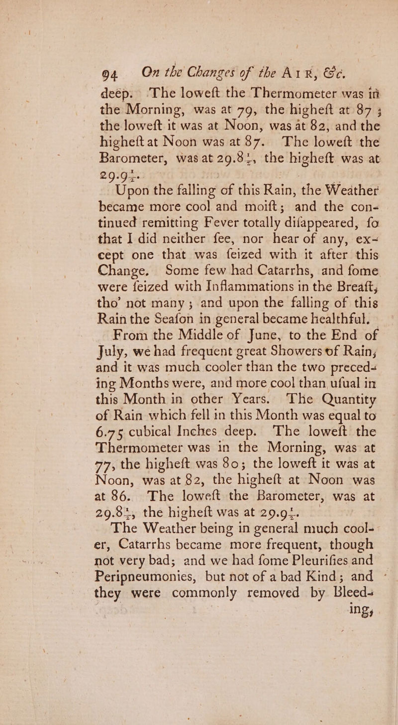 deép. ‘The loweft the Thermometer was itt the Morning, was at 79, the higheft at 87 ; the loweft it was at Noon, was at 82, and the higheft at Noon was at 87. The loweft the Barometer, was at 29.3%, the higheft was at 29.92 Hf 2 Bios the falling of this Rain, the Weather became more cool and moift; and the con-« tinued remitting Fever totally difappeared, fo that I did neither fee, nor hear of any, ex~ cept one that was feized with it after this Change. Some few had Catarrhs, and fome were {eized with Inflammations in the Breaft, tho’ not many; and upon the falling of this Rain the Seafon in general became healthful. | _ From the Middle of June, to the End of July, we had frequent great Showers of Rain; and it was much cooler than the two preced- ing Months were, and more cool than ufual in this Month in other Years. The Quantity of Rain which fell in this Month was equal to 6.75 cubical Inches deep. The loweft the Thermometer was in the Morning, was at 77, the higheft was 80; the loweft it was at Noon, was at 82, the higheft at Noon was at 86. The loweft the Barometer, was at 29.84, the higheft was at 29.94. The Weather being in general much cool- er, Catarrhs became more frequent, though not very bad; and we had fome Pleurifies and Peripneumonies, but not of a bad Kind; and - they were commonly removed by Bleeds | Ings