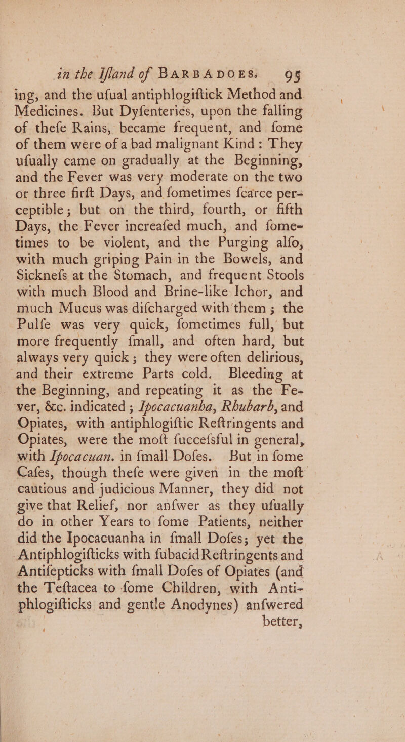 ing, and the ufual antiphlogiftick Method and Medicines. But Dyfenteries, upon the falling of thefe Rains, became frequent, and fome of them were of a bad malignant Kind: They ufually came on gradually at the Beginning, — and the Fever was very moderate on the two or three firft Days, and fometimes fcarce per- ceptible; but on the third, fourth, or fifth Days, the Fever increafed much, and fome- times to be violent, and the Purging alfo, with much griping Pain in the Bowels, and Sicknefs at the Stomach, and frequent Stools with much Blood and Brine-like Ichor, and much Mucus was difcharged with them ; the Pulfe was very quick, fometimes full, but more frequently fmall, and often hard, but always very quick; they were often delirious, and their extreme Parts cold. Bleeding at _ the Beginning, and repeating it as the Fe- ver, &amp;c. indicated ; Ipocacuanba, Rhubarb, and Opiates, with antiphlogiftic Reftringents and Opiates, were the moft fucce(sful in general, with Ifocacuan. in {mall Dofes. But in fome Cafes, though thefe were given in the moft cautious and judicious Manner, they did not give that Relief, nor anfwer as they ufually do in other Years to fome Patients, neither did the Ipocacuanha in fmall Dofes; yet the Antiphlogifticks with fubacid Reftringents and Antifepticks with {mall Dofes of Opiates (and the Teftacea to fome Children, with Anti- —phiogifticks and gentle Anodynes) anfwered | | better, W