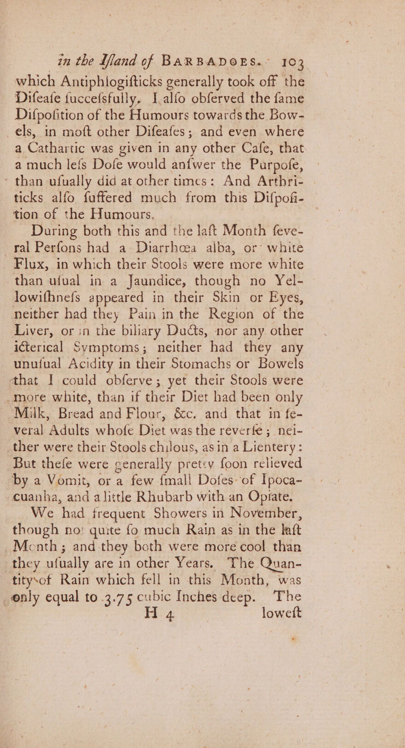 which Antiphlogifticks generally took off the Difeafe fuccefsfully, I,alfo obferved the fame Difpofition of the Batt towards the Bow- els, in moft other Difeafes; and even where a Cathartic was given in any other Cafe, that a much lefs Dofe would anfwer the Purpofe, - than ufually did at other times: And Arthri- . ticks alfo fuffered much from this Difpofi- tion of the Humours, During both this and the laft Month feve- ral Perfons had a Dharrhoea alba, or: white Flux, in which their Stools were more white than ufual in a Jaundice, though no Yel- lowifhnefs appeared in their Skin or Eyes, neither had they Pain in the Region of the Liver, or in the biliary Duds, nor any other i€terical Symptoms; neither had they any unuiual Acidity in their Stomachs or Bowels that I could obferve; yet their Stools were -more white, than if their Diet had been only Milk, Enekd and Flour, &amp;c. and that in fe- veral Acults whofe Diet was the reverfe ;_ nel- ther were their Stools chulous, asin a Lientery: But thefe were generally pretcy foon relieved by a Vomit, or a few {mall Dotes-of Ipoca- -cuanhba, and alittle Rhubarb with an Opiate. We waa frequent Showers in November, though no: quite fo much Rain as in the latt Month ; and- they both were mere cool than they ufually are in other Years. The van- titysof Rain which fell in this Month, was only equal to 3.75 cubic Inches ee The H 4 lowett