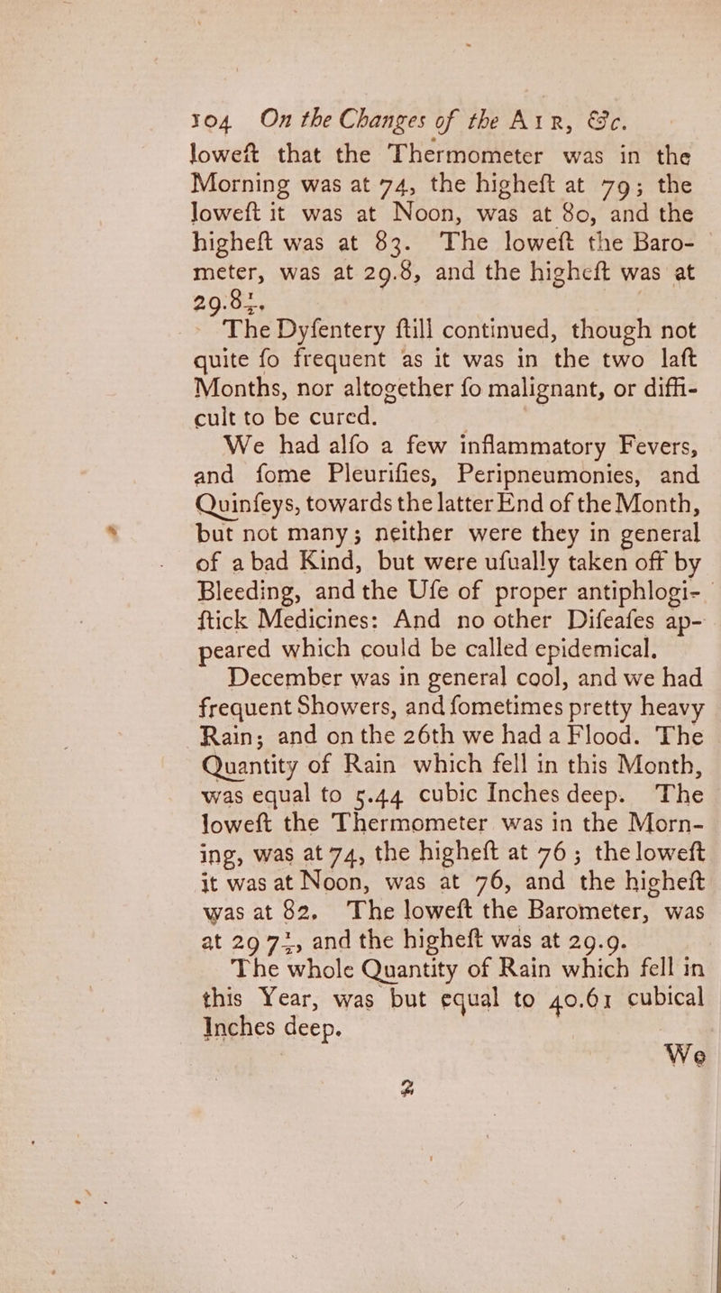 lowef that the Thermometer was in the Morning was at 74, the higheft at 79; the loweft it was at Noon, was at 80, and the higheft was at 83. The loweft the Baro- meter, was at 29.8, and the higheft was at 29:82, 5 4 The Dyfentery ftill continued, though not quite fo frequent as it was in the two laft Months, nor altogether fo malignant, or difh- cult to be cured. : | We had alfo a few inflammatory Fevers, and fome Pleurifies, Peripneumonies, and Quinfeys, towards the latter End of the Month, but not many; neither were they in general of abad Kind, but were ufually taken off by Bleeding, and the Ufe of proper antiphlogi- ftick Medicines: And no other Difeafes ap- peared which could be called epidemical. December was in general cool, and we had frequent Showers, and fometimes pretty heavy Rain; and onthe 26th we had a Flood. The Quantity of Rain which fell in this Month, was equal to 5.44 cubic Inchesdeep. The loweft the Thermometer was in the Morn- ing, was at 74, the higheft at 76; the loweft it was at Noon, was at 76, and the higheft was at 82. The loweft the Barometer, was at 29 72, and the higheft was at 29.9. The whole Quantity of Rain which fell in this Year, was but equal to 40.61 cubical Inches deep. 2 | | We