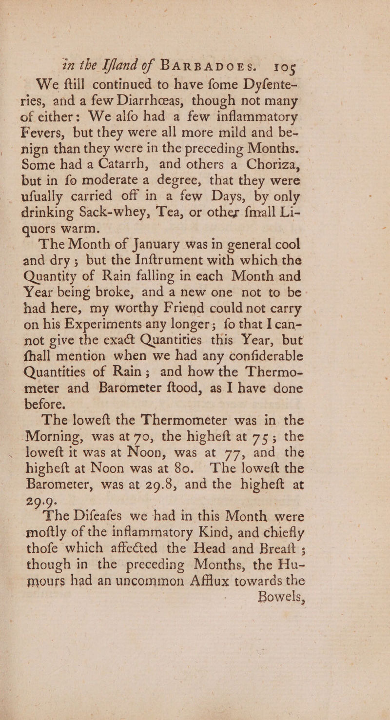 We ftill continued to have fome Dyfente- ries, and a few Diarrhoeas, though not many of either: We alfo had a few inflammatory Fevers, but they were all more mild and be- nign than they were in the preceding Months. | Some had a Catarrh, and others a Choriza, © but in fo moderate a degree, that they were ufually carried off in a few Days, by only drinking Sack-whey, Tea, or other fnall Li- quors warm. The Month of January was in general cool and dry; but the Inftrument with which the Quantity of Rain falling in each Month and Year being broke, and a new one not to be had here, my worthy Friend could not carry | on his Experiments any longer; fo that I can- not give the exact Quantities this Year, but fhall mention when we had any confiderable Quantities of Rain; and how the Thermo- meter and Barometer ftood, as I have done before. The loweft the Thermometer was in the Morning, was at 70, the higheft at 75; the _ loweft it was at Noon, was at 77, and the higheft at Noon was at 80. The loweft the | Barometer, was at 29.8, and the higheft at 29.9. | at The Difeafes we had in this Month were moftly of the inflammatory Kind, and chiefly thofe which affected the Head and Breait ; though in the preceding Months, the Hu- mours had an uncommon Afflux towards the Bowels,