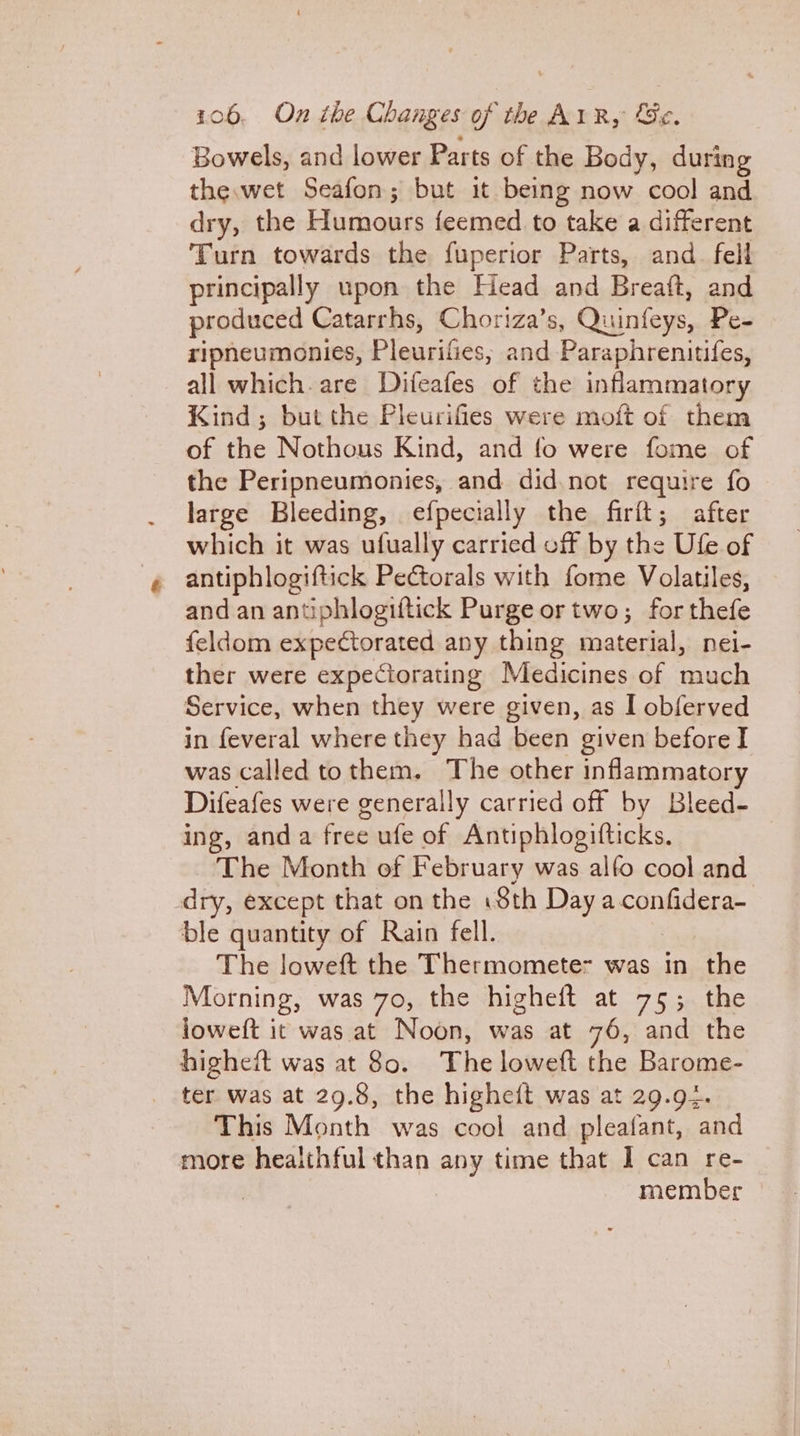 Bowels, and lower Parts of the Body, during the.wet Seafon; but it being now cool and dry, the a feemed to take a different Turn towards the fuperior Parts, and_ fell principally upon the Head and Breaft, and produced Catarrhs, Choriza’s, Quinfeys, Pe- ripneumonies, Pleurifics, and Paraphrenitifes, all which. are Difeafes of the inflammatory Kind; but the Pleurifies were moft of them of the Nothous Kind, and fo were fome of the Peripneumonies, and did not require fo large Bleeding, efpecially the firft; after which it was ufually carried off by the Ufe of antiphlogiftick Peétorals with fome Volatiles, and an antiphlogiftick Purge or two; forthefe feldom expectorated any thing material, nei- ther were expeciorating Medicines of much Service, when they were given, as I obferved in feveral where they had been given before I was called tothem, The other inflammatory Difeafes were generally carried off by Bleed- ing, anda free ufe of Antiphlogifticks. ‘The Month of February was alfo cool and dry, except that on the iSth Day a confidera- ble quantity of Rain fell. The loweft the Thermomete- was in the Morning, was 70, the higheft at 75; the loweft it was at Noon, was at 76, and the higheft was at 80. The loweft the Barome- ter was at 29.8, the higheft was at 29.94. This Month was cool and pleafant, and more heaithful than any time that I can re- | member