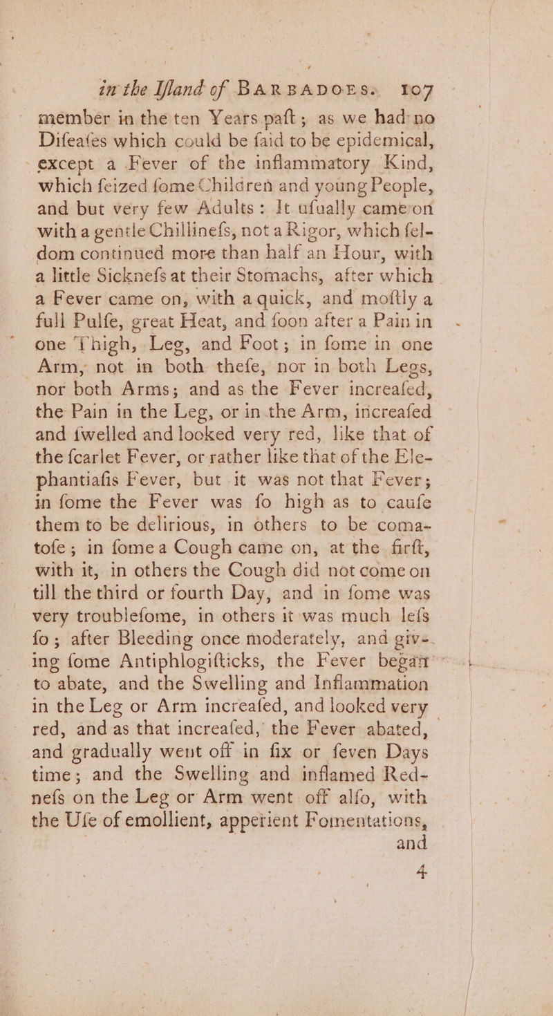_ member in the ten Years paft; as we had:no Difeates which could be faid to be epidemical, except a Fever of the inflammatory Kind, which feized fome Children and young People, and but very few Adults: It ufually cameron with a gentle Chillinefs, not a Rigor, which fel- dom continued more than half an oh with a little Sicknefs at their Stomachs, after which a Fever came on, with a quick, a moftly a full Pulfe, great Heat, and foon after a Pain in one Thigh, Leg, and Foot; in fome in one Arm, not in both thefe, nor in both Legs, nor both Arms; and as the Fever increafed, the Pain in the Leg, or in.the Arm, inicreafed and iwelled and looked very red, like that of the fcarlet Fever, or rather like that of the Ele- phantiafis Fever, but it was not that Fever; in fome the Fever was fo high as to caufe them to be delirious, in others to be coma- tofe; in fomea Cough came on, at the firft, with it, in others the Cough did not come on till the third or fourth Day, and in fome was very troublefome, in others it was much lefs fo; after Bleeding once moderately, and give. ing fome Antiphlogifticks, the Fever began’ to abate, and the Swelling and Inflammation in the Leg or Arm increafed, and looked very — red, and as that increafed, the Fever abated, and gradually went off in fix or feven Days time; and the Swelling and inflamed Red- nefs on the Leg or Arm went off alfo, with the Ule of emollient, apperient Fomentations, and 4
