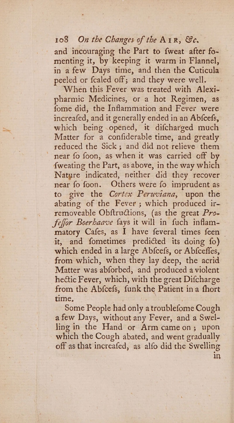 menting it, by keeping it warm in Flannel, in afew Days time, and thén the Cuticula peeled or fcaled off; and they were well. When this Fever was treated with Alexi- pharmic Medicines, or a hot Regimen, as fome did, the Inflammation and Fever were increafed, and it generally ended in an Abfcefs, which being .opened, it difcharged much Matter for a confiderable time, and greatly reduced the Sick; and did not relieve them Natyre “indicated, neither did they recover near fo foon. Others were fo imprudent as to give the Cortex Peruviana, upon the abating of the Fever ; which produced ir- removeable Obftructions, (as the great Pro- matory Cafes, as I have feveral times feen | it, and fometimes predicted its doing fo) which ended in a large Abfcefs, or Abfcefles, from which, when they lay deep, the acrid Matter was abforbed, and produced a violent hectic Fever, which, with the great Difcharge from the Abtcefs, funk the Patient ina fhort time. Some People had only a troublefome Cough afew Days, without any Fever, and a Swel- ling in the Hand or Arm cameon; upon which the Cough abated, and went gradually off as S that increafed, as alfo did the Swelling In