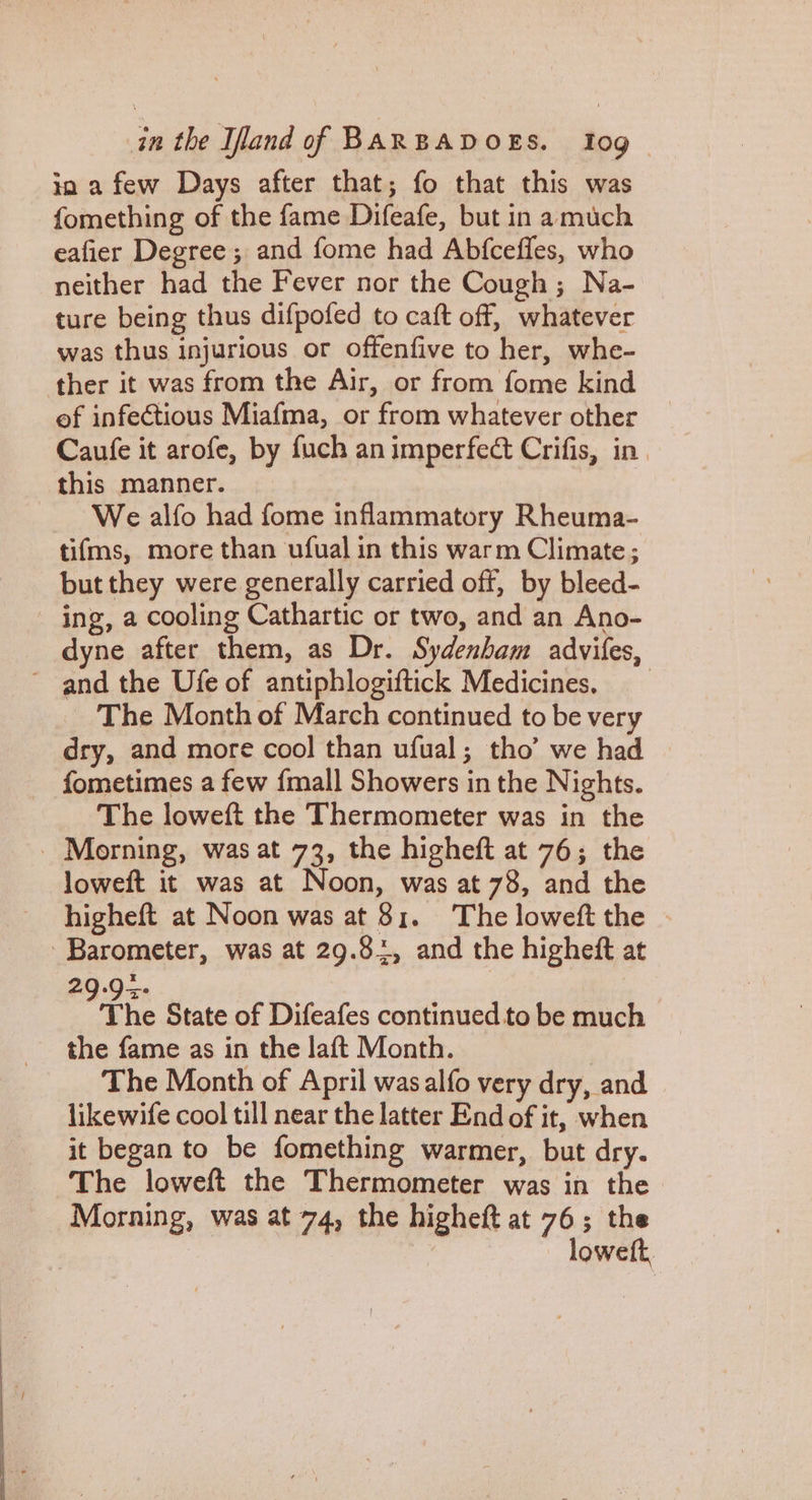 ia a few Days after that; fo that this was fomething of the fame Difeafe, but in amuch eafier Degree ; and fome had Abfceffes, who neither had the Fever nor the Cough ; Na- ture being thus difpofed to caft off, whatever was thus injurious or offenfive to her, whe- ther it was from the Air, or from fome kind of infectious Miafma, or from whatever other Caufe it arofe, by fuch an imperfect Crifis, in. this manner. We alfo had fome inflammatory Rheuma- tifms, more than ufual in this warm Climate ; but they were generally carried off, by bleed- ing, a cooling Cathartic or two, and an Ano- dyne after them, as Dr. Sydenham advifes, ~ and the Ufe of antiphlogiftick Medicines, The Month of March continued to be very dry, and more cool than ufual; tho’ we had fometimes a few {mall Showers in the Nights. The loweft the Thermometer was in the _ Morning, was at 73, the higheft at 76; the loweft it was at Noon, was at 78, and the higheft at Noon was at 81. The loweft the - Barometer, was at 29.81, and the higheft at the State of Difeafes continued to be much the fame as in the laft Month. | The Month of April wasalfo very dry, and likewife cool till near the latter End of it, when it began to be fomething warmer, but dry. The loweft the Thermometer was in the Morning, was at 74, the higheft at 76; the lowett,