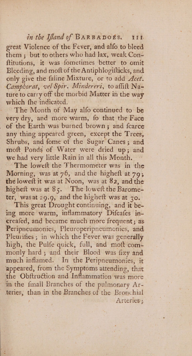 ereat Violence of the Fever, and alfo to bleed them; but to others who had lax, weak Con- ftitutions, it was fometimes better to omit Bleeding, and moft of the Antiphlogifticks, and only give the faline Mixture, or to add Acet. — Campbhorat, vel Spir. Mindereri, to affift Na= ture to carry off the morbid Matter in the way which fhe indicated. ~ | The Month of May alfo continued to be very dry, and more warm, fo that the Face of the Earth was burned brown; and fcarce any thing appeared green, except the Trees, Shrubs, and fome of the Sugar Canes; and moft Ponds of Water were dried up; and we had very little Rain in all this Month. The loweft the Thermometer was in the Morning, was at 76, andthe higheft at 79; the loweft it was at Noon, was at 82, andthe higheft was at 85. The loweft the Barome- ter, wasat 29.9, and the higheft was at 30. This great Drought continuing, and it be- ing more warm, inflammatory Difeafes in- ereafed, and became much more frequent; as Peripneumonies, Pleuroperipneumonies, and Pleurifies ; in which the Fever was generally high, the Pulfe quick, full, and moft com- monly hard; and their Blood was fizy and much inflamed. In the Peripneumonies, it appeared, from the Symptoms attending, that the Obftruction and Inflammation was more “inthe fmall Branches of the pulmonary Ar- teries, than in the Branches of the Bronchial ,- | Arteries’;