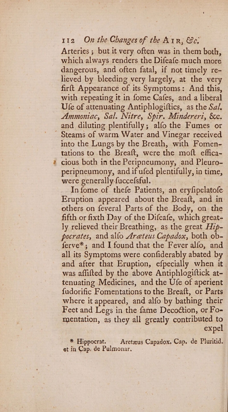 Arteries ; but it very often was in them both, which always renders the Difeafe. much more dangerous, and often fatal, if not timely re- lieved by bleeding very largely, at the very firft Appearance of its Symptoms: And this, with repeating it in fome Cafes, and a liberal Ufe of attenuating Antiphlogiftics, as the Sal. Ammontac, Sal. Nitre, Spir. Mindereri, &amp;c. and diluting plentifully; alfo the Fumes or a into the Lungs by the Breath, with Fomen- tations to the Breaft, were the moft effica- cious both in the Peripneumony, and Pleuro- peripneumony, and if ufed plentifully, in time, were generally-fuccefsful. In fome of thefe Patients, an eryfipelatofe Eruption appeared about the Breaft, and in others on feveral Parts of the Body, on the fifth or fixth Day of the Difeafe, which great- ly relieved their Breathing, as the great Hzp- pocrates, and alfo Areteus Capadox, both ob-— ferve*; and I found that the Fever alfo, and all its Symptoms were confiderably abated by and after that Eruption, efpecially when it. was affifted by the above Antiphlogiftick at- tenuating Medicines, and the Ufe of aperient f{udorific Fomentations to the Breaft, or Parts where it appeared, and alfo by bathing their Feet and Legs in the fame Decoétion, or Fo mentation, as they all greatly contributed to expel * Hippocrat. = Aretaeus Capadox, Cap, de Pluritid. et in Cap. de Pulmonar.