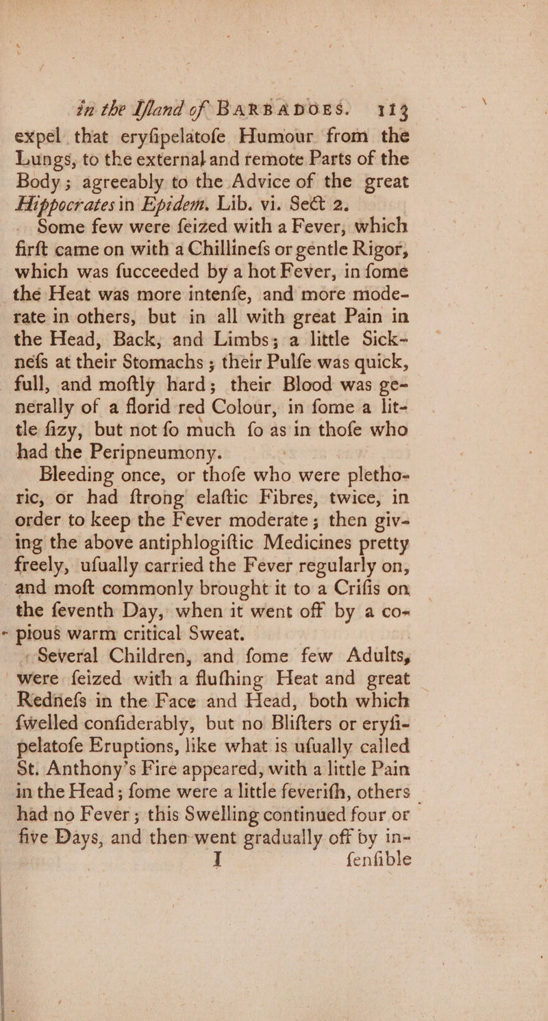 expel that eryfipelatofe Humour from the Lungs, to the external and remote Parts of the — 3 agreeably to the Advice of the great Hippocrates in Epidem, Lib. vi. Sect 2. Some few were feized with a Fever, which firft came on with a Chillinefs or gentle Rigor, which was fucceeded by a hot Fever, in fome rate in others, but in all with great Pain in the Head, Back; and Limbs; a little Sick- nefs at their Stomachs ; their Pulfe was quick, full, and moftly hard; their Blood was ge- nerally of a florid red Coloar, in fome a lit- tle fizy, but not fo much fo as in thofe who had the Peripneumony. Bleeding once, or thofe why were pletho- ric, or had ftrong elaftic Fibres, twice, in ing the above antiphlogiftic Medicines pretty freely, ufually carried the Fever regularly on, e the feventh Day, when it went off by a co- pious warm critical Sweat. Several Children, and fome few Adults, {welled confiderably, but no Blifters or eryli- pelatofe Eruptions, like what is ufually called St. Anthony’s Fire appeared, with a little Pain in the Head ; fome were a little feverifh, others _ had no Fever; this Swelling continued four or five Days, and then went gradually off by in- I fenfible