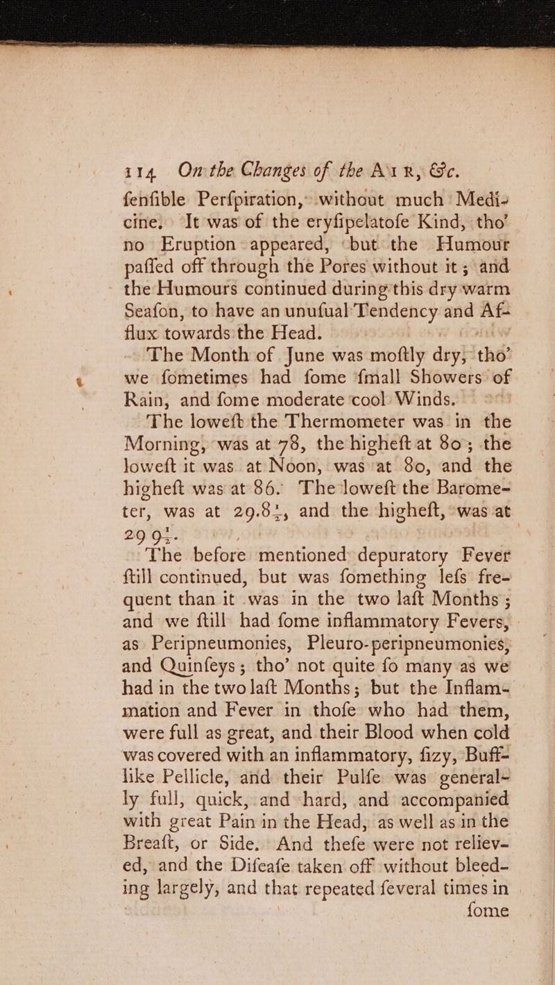 fenfible Perfpiration,» without much Medi- cine, It was of the eryfipelatofe Kind, tho’ no Eruption appeared, “but the Humour paffed off through the Pores without it; and - the Humours continued during'this dry warm Seafon, to have an unufual Tendency and Af- flux towards the Head. The Month of June was moftly dey tho’ we fometimes had fome {mall Showers of Rain, and fome moderate ‘cool Winds. The loweft the Thermometer was in the Morning, was at 78, the higheft at 80; the loweft it was at Noon, was at 80, and the higheft was at 86. The loweft the Barome- ter, was at 29.81, and the higheft, was at 29 9-- The before picasianet depuratory Fever full continued, but was fomething lefs fre- quent than it was in the two laft Months ; and we ftill had fome inflammatory Fevers, as Peripneumonies, Pleuro- peripneumonies, and Quinfeys; tho’ not quite fo many as we had in the twolaft Months; but the Inflam- mation and Fever in thofe who had them, were full as great, and their Blood when cold was covered with an inflammatory, fizy, Buff- like Pellicle, and their Pulfe was general- ly full, quick, and hard, and accompanied with great Pain in the Head, as well as in the Breaft, or Side. And thefe were not reliev- ed, and the Difeafe taken off without bleed- ing largely, and that repeated feveral times in | {ome