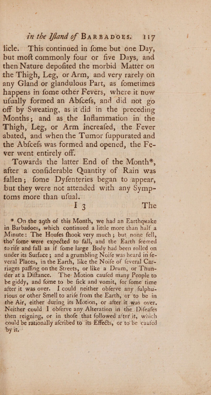 licle.. This continued in fome but one Day, but moft commonly four or five Days, and then Nature depofited the morbid Matter on the Thigh, Leg, or Arm, and very rarely on any Gland or ‘glandulous Part, as fometimes happens in fome other Fevers, where it now ufually formed an Abfcefs, and did not go off by Sweating, as it did in the preceding Months; and as the Inflammation in the Thigh, Leg, or Arm jincreafed, the Fever abated, and when the Tumor fuppurated and the Abjcefs was formed and opened, the Fe- ver went entirely off. Towards the latter End of the Month*, after a confiderable Quantity of Rain was fallen; fome Dyfenteries began to appear, but they were not attended with any Symp- toms more than ufual. ee The * On the 29th of this Month, we had an Earthquake in Barbadees, which continued a little more than half a Minute: The Houfes fhook very much; but none fell, tho’ fome were expected to fall, and the: Baith’ feerned to rife and fall as if fome large Body had been rolled on under its Surface ; and a grumbling Noife was beard in fe- veral Places, in the Earth, like the Noife of feveral Car- riages paffing on the Streets, or like a Drum, or Thun- der at a Diftance. ‘I'he: Motion caufed many People to be giddy, and fome to be fick and vomit, for fome time after it was over. [could neither obferve any fulphu- rious or other Smell to arife from the Earth, or to be in the Air, either during its Motion, or after it was over. Neither could I obferve any Alteration in the Difeafes then reigning, or in 'thofe that followed a‘ter it, which could be rationally afcribed to its Effects, or to be caufed by it.