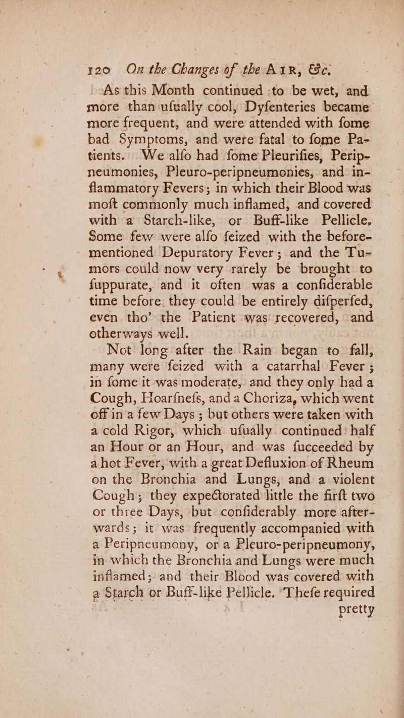 As this Month continued :to be wet, and more than ufually cool, Dyfenteries became more frequent, and were attended with fome bad Symptoms, and were fatal to fome Pa- tients.. We alfo had fome Pleurifies, Perip- neumonies, Pleuro-peripneumonies, and in- flammatory Fevers; in which their Blood was moft commonly much inflamed, and covered with a Starch-like, or Buff-like Pellicle, Some few were alfo feized with the before- mentioned Depuratory Fever; and the Tu- mors could now very rarely be brought to fuppurate, and it often was a confiderable time before. they could be entirely difperfed, even tho’ the Patient was recovered, and otherways well. Not long after the Rain began to fall, many were feized with a catarrhal Fever ; in {ome it was moderate, and they only had a Cough, Hoarfnefs, and a Choriza, which went off in a few Days ; but others were taken with a cold Rigor, which ufually continued: half an Flour or an Hour, and was fucceeded by a hot Fever, with a greatDefluxion of Rheum on the Bronchia and Lungs, and a violent Cough; they expectorated little the firft two or three Days, but: confiderably more after- wards; it was frequently accompanied with a Peripneumony, or a Pleuro-peripneumony, in which the Bronchia and Lungs were much inflamed; and their Blood was neowerca with a Shick or Buff-like Pellicle. ‘Thefe required pretty