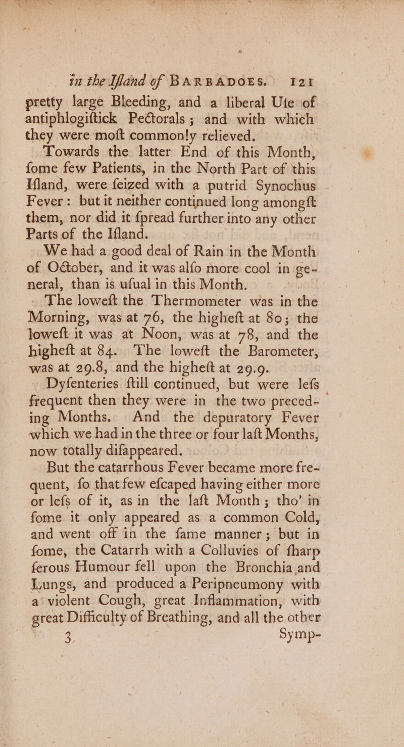 pretty large Bleeding, and a liberal Ute of antiphlogiftick Pectorals; and with which they were moft commonly relieved. Towards the latter End of this Month, fome few Patients, in the North Part of this Ifland, were feized with a putrid Synochus . Fever: but it neither continued long amongft them, nor did it {pread further into any other Parts of the Ifland. We had a good deal of Rain in ‘the Month of October, and it was alfo more cool in ge- neral, than is ufual in this Month. | The loweft the Thermometer was in the Morning, was at 76, the higheft at 80; the loweft it was at Noon, was at 78, aha the higheft at 84.. The loweft the Barometer, was at 29.8, and the higheft at 29.9. Dyfenteries ftill continued, but were lef frequent then they were in the two preced-_ ing Months. And the depuratory Fever which we had inthe three or four laft prone now totally difappeared. But the catarrhous Fever became more fre- quent, fo that few efcaped having either more or lefs of it, asin the laft Month; tho’ in fome it only appeared as a common Cold, and went off in the fame manner; but in fome, the Catarrh with a Colluvies of fharp ferous Humour fell upon the Bronchia and Lungs, and produced a Peripneumony with a violent Cough, great Inflammation, with great Difficulty “of ae and all the other 3 Symp-