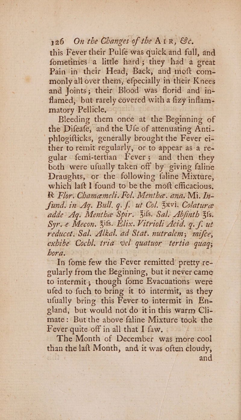 this Fever their Pulfe was quick and full, and fometimes a little hard; they had a great Pain in their Head, Back, and moft com- monly all over them, ‘efpecially i in their Knees and Joints; their Blood was florid and in- flamed, but rarely a si with a fizy inflam- matory Pellicle. Bleeding them once at the Beginning of the Difeafe, and the Ufe of attenuating Anti- | phlogifticks, generally brought the Fever ei- ther to remit regularly, or to appear as a re- gular femi-tertian Fever; and then they both were ufually taken off by giving faline Draughts, or the following faline Mixture, which laft I found to be the mot efficacious. &amp; Flor. Chamemelt. Fol. Menthe. ana. Mi. In- Sund. in Ag. Bull. q. f. ut Col. 3xvi. Colature adde Ag. Menthe Spir. 3ils. Sale Abjinth 3s. Syr.e Mecon. Zits. Elix. Vitrioli Acid. q. f. ut reducet. Sal. Alkal. ad Stat. nutralem; mifce, exbibe Cochl. tria vel quatuor tertia quaq; hora. In fome few the Fever remitted’ pretty re- gularly from the Beginning, but it never came to intermit; though fome Evacuations were ufed to fuch to bring it to intermit, as they —ufually bring this Fever to intermit in En- gland, but would not do itin this warm Cli- mate: But the above faline Mixture took the Fever quite. off in all that I faw. The Month of December was more cab! than the laft Month, and it was often cloudy, | and