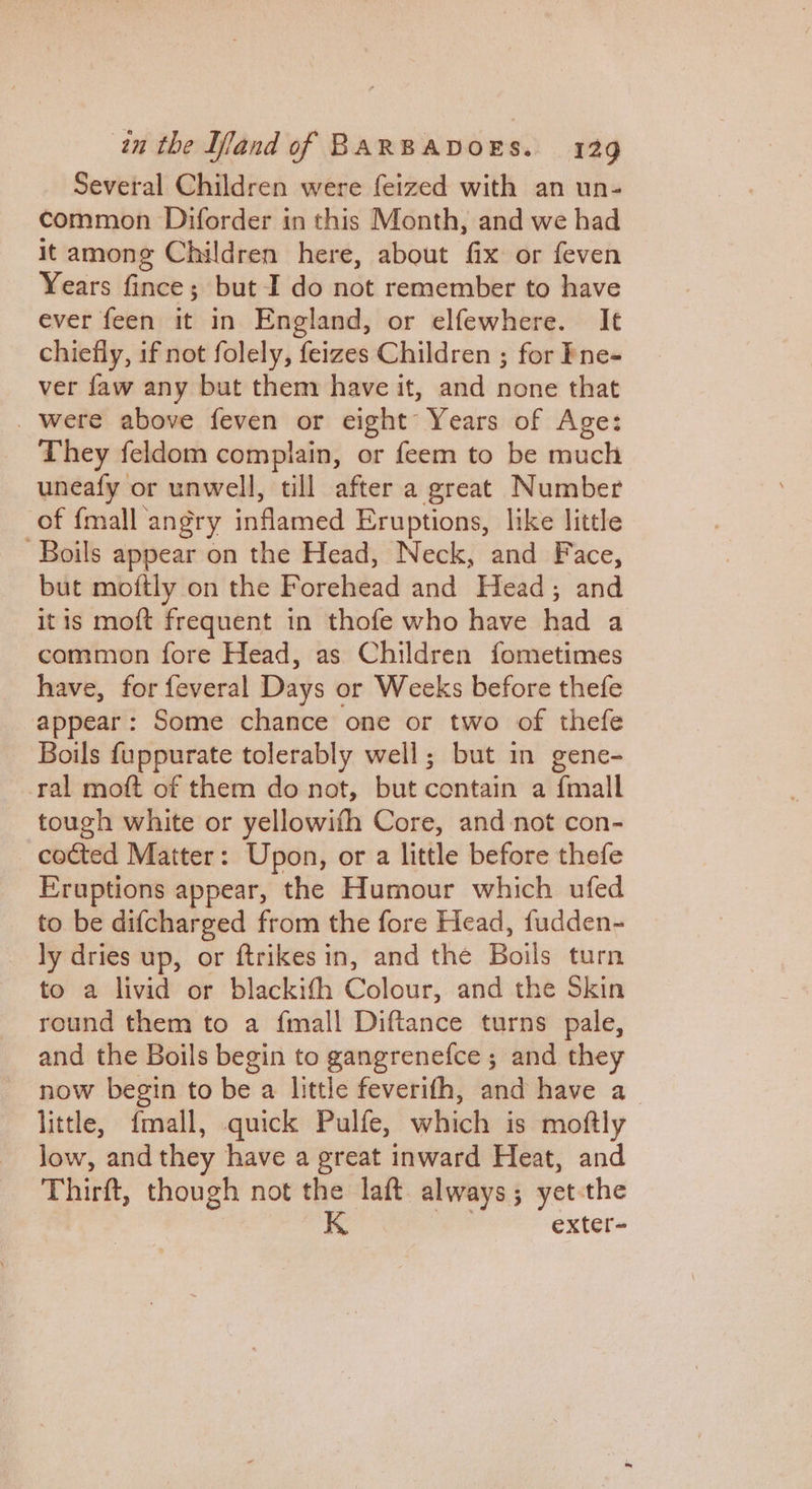 Several Children were feized with an un- common Diforder in this Month, and we had it among Children here, about fix or feven Years fince; but I do not remember to have ever feen it in England, or elfewhere. It chiefly, if not folely, feizes Children ; for Fne- ver faw any but them have it, and none that _ were above feven or eight Years of Age: They feldom complain, or feem to be much uneafy or unwell, till after a great Number of {mall angry inflamed Eruptions, like little Boils appear on the Head, Neck, and Face, but moftly on the Forehead and Head; and itis moft frequent in thofe who have had a common fore Head, as Children fometimes have, for feveral Days or Weeks before thefe appear: Some chance one or two of thefe Boils {uppurate tolerably well; but in gene- ral moft of them do not, but contain a {mall tough white or yellowifh Core, and not con- cocted Matter: Upon, or a little before thefe Eruptions appear, the Humour which ufed to be difcharged from the fore Head, fudden- ly dries up, or ftrikes in, and thé Boils turn to a livid or blackith Colour, and the Skin round them to a fmall Diftance turns pale, and the Boils begin to gangrenefce ; and they now begin to be a little feverifh, and have a little, fmall, quick Pulfe, which is moftly low, and they have a great inward Heat, and Thirft, though not the laft always; yet-the exter~