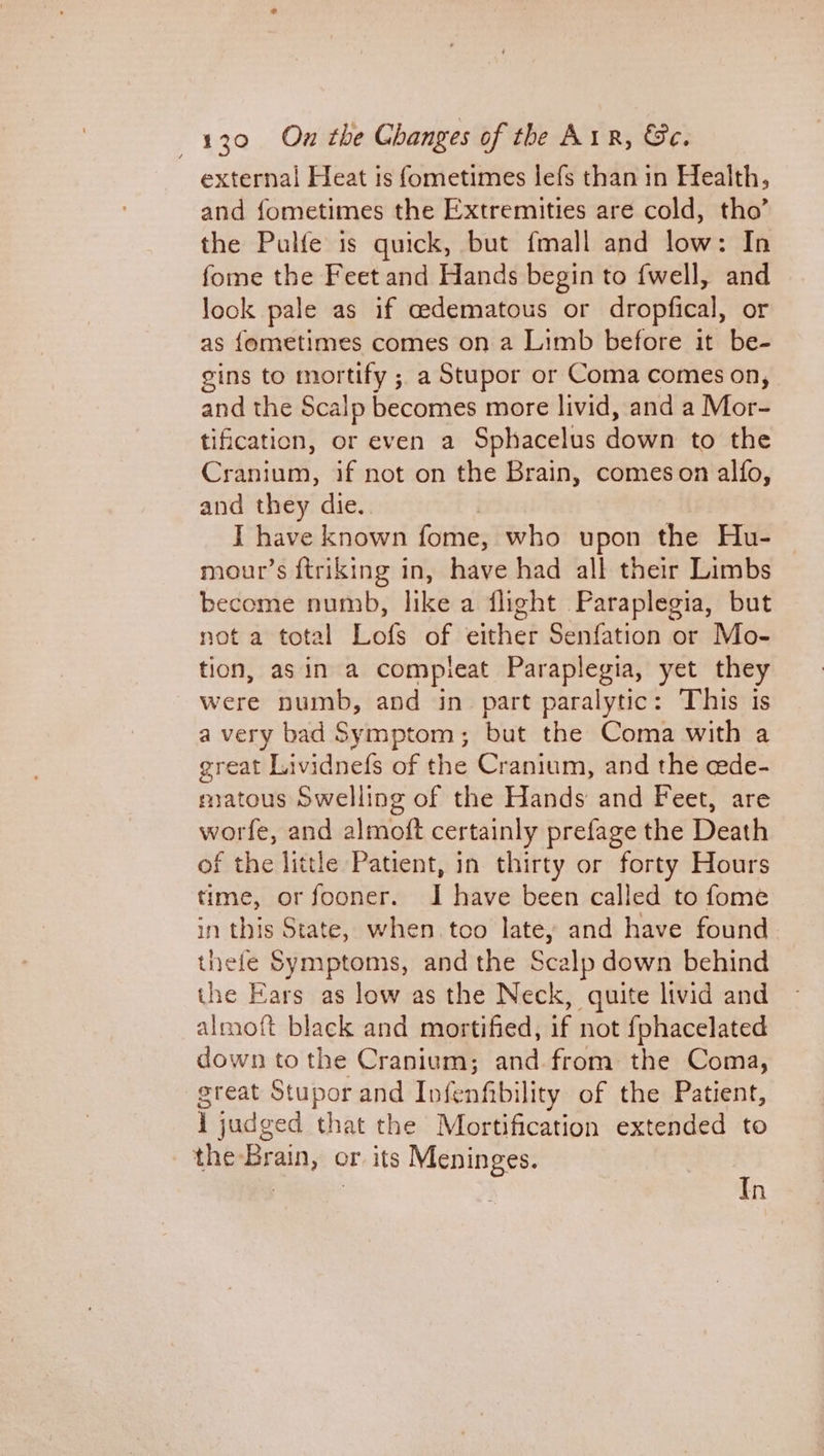 external Heat is fometimes lefs than in Health, and fometimes the Extremities are cold, tho’ the Pulfe is quick, but fmall and low: In fome the Feet and Hands begin to {well, and look pale as if cedematous or dropfical, or as fometimes comes on a Limb before it be- gins to mortify ; a Stupor or Coma comes on, and the Scalp becomes more livid, and a Mor- tification, or even a Sphacelus down to the Craniuts, if not on the Brain, comeson alfo, and they die. I have known fome, who upon the Hu- mour’s ftriking in, have had all their Limbs become numb, like a flight Paraplegia, but not a total Lofs of either Senfation or Mo- tion, asin a compleat Paraplegia, yet they were numb, and in part paralytic: This is a very bad Symptom; but the Coma with a great Lividnefs of the Cranium, and the cede- matous Swelling of the Hands and Feet, are worfe, and almoft certainly prefage the Death of the little Patient, in thirty or forty Hours time, orfooner. I have been called to fome in this State, when. too late, and have found thefe Symptoms, and the Scalp down behind the Ears as low as the Neck, quite livid and almoft black and mortified, if not fphacelated down to the Cranium; and from the Coma, great Stupor and Infenfibility of the Patient, 1 judged that the Mortification extended to the Brain, or its Meninges. Tn